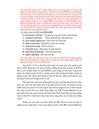 C¸c kÕt cuèi truyÒn dÉn sè ®-îc dïng cho c¶ c¸c trung kÕ sè tõ tæng ®µi
ngoµi tíi khèi chuyÓn m¹nh nhãm vµ cho c¶ c¸c tuyÕn PCM tõ c¸c nhãm kÕt
cuèi thuª bao. Tuy truyÒn dÉn bªn ngoµi so víi truyÒn dÉn bªn trong cã mét
vµi yªu cÇu kh¸c nhau nh-ng mét kÕt cuèi chung cho c¸c d¹ng truyÒn dÉn sè
sÏ ®-a l¹i nhiÒu -u ®iÓm. Nã cung cÊp tÝnh linh ho¹t trong ph©n phèi c¸c
cæng chuyÓn m¹ch vµo c¸c luång 2Mbps, cho phÐp c¸c hçn hîp kh¸c nhau
gi÷a c¸c ®-êng d©y ngoµi vµ ®-êng d©y trong, dÔ dµng trong viÖc tæ chøc c¸c
bé tËp trung thuª bao vµ c¸c ®¬n vÞ tËp trung thuª bao xa. §iÒu bÊt tiÖn ë chç
c¸c truyÒn dÉn bªn trong còng ph¶i tr×nh bµy d-íi d¹ng giao tiÕp 2Mbps
chuÈn gièng truyÒn dÉn bªn ngoµi.
C¸c chøc n¨ng cña DTI lµ GAZPACHO
G: Generation of Frame : T¹o khung ( s¾p xÕp sè liÖu trong khung)
A : Alignment of Frame : §ång chØnh khung ( ®Öm ®ång bé)
Z : Zero String Suppression : NÐn chuçi bÝt 0 liªn tiÕp
P : Polar Conversion : BiÕn ®æi cùc tÝnh cña tÝn hiÖu
A : Alarm Processing : Xö lý c¶nh b¸o
C : Clock Recovery : Kh«i phôc tÝn hiÖu ®ång hå
H : Hunt During Reframe : T×m tõ m· ®a khung
O : Office Signaling : B¸o hiÖu liªn ®µi
C¸c chøc n¨ng nµy thÓ hiÖn trong c¸c thao t¸c biÕn ®æi m· ®-êng truyÒn
thµnh m· nhÞ ph©n theo h-íng thu vµ ng-îc l¹i theo h-íng ph¸t, ®ång bé
khung, b¸o hiÖu (chÌn, t¸ch b¸o hiÖu)
Trªn h×nh 3.10 lµ s¬ ®å khèi chøc n¨ng cña m¹ch giao tiÕp tuyÕn truyÒn
dÉn sè DTI. M¹ch ®iÖn nµy gåm 2 h-íng: H-íng ph¸t nhËn tÝn hiÖu sè PCM tõ
®Çu ra cña bé ph©n kªnh s¬ cÊp PDeMUX, chÌn th«ng tin b¸o hiÖu, chuyÓn ®æi
thµnh m· ®-êng truyÒn ®Ó ®-a ra ®-êng truyÒn dÉn; h-íng thu nhËn tÝn hiÖu tõ
®-êng truyÒn dÉn chuyÓn ®æi thµnh tÝn hiÖu sè ®¬n cùc, ®ång chØnh khung, t¸ch
b¸o hiÖu råi ®-a tíi bé ghÐp kªnh s¬ cÊp.
C¸c khèi chøc n¨ng theo h-íng ph¸t bao gåm : Is (Signaling Inserter) thùc
hiÖn viÖc chÌn b¸o hiÖu ®-îc ®-a tõ bé ph©n phèi b¸o hiÖu vµo luång tÝn hiÖu
PCM; khèi nÐn chuçi bit 0 liªn tiÕp Z (Zero String Suppression) vµ khèi chuyÓn
®æi d¹ng tÝn hiÖu ®¬n cùc thµnh d¹ng l-ìng cùc U/B (Unpolar/Bipolar) lµ c¸c
khèi thùc hiÖn chøc n¨ng chuyÓn ®æi tõ tÝn hiÖu PCM thµnh d¹ng tÝn hiÖu ®-êng
truyÒn; khèi Tx (Transmiter) thùc hiÖn chøc n¨ng ph¸t c¸c tÝn hiÖu lªn ®-êng
truyÒn.
H-íng thu bao gåm c¸c khèi: Khèi thu Rx (Receiver) thu tÝn hiÖu tõ
®-êng truyÒn, phèi hîp vµ t¸i t¹o l¹i d¹ng tÝn hiÖu; khèi B/U (Unpolar/Bipolar)
 
