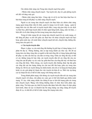 C¸c nhãm chøc n¨ng cña Trung t©m chuyÓn m¹ch bao gåm:
- Nhãm chøc n¨ng chuyÓn m¹ch : T¹o tuyÕn nèi, duy tr×, gi¶i phãng tuyÕn
nèi ®èi víi tõng cuéc gäi.
- Nhãm chøc n¨ng b¸o hiÖu : Cung cÊp vµ xö lý c¸c b¸o hiÖu thuª bao vµ
b¸o hiÖu trung kÕ ®Ó phôc vô chøc n¨ng chuyÓn m¹ch.
Ngoµi ra c¸c trung t©m chuyÓn m¹ch cßn thùc hiÖn c¸c nhãm chøc n¨ng
m¹ng quan träng kh¸c nh- tæ chøc, qu¶n lý m¹ng (vai trß node m¹ng, qu¶n lý
tr¹ng th¸i cña c¸c ®Çu cuèi vµ tuyÕn truyÒn dÉn), cung cÊp giao tiÕp vµ c¸c dÞch
vô thuª bao, phèi hîp truyÒn dÉn( tæ chøc ng©n hµng kªnh, d¹ng, møc tÝn hiÖu...)
biÕn ®æi vµ tæ chøc th«ng tin bªn trong trung t©m chuyÓn m¹ch...
Trong tæ chøc m¹ng th× c¸c trung t©m chuyÓn m¹ch lµ c¸c node m¹ng, cã
thÓ dïng ®Ó phôc vô kÕt nèi gi÷a c¸c thuª bao víi nhau (chuyÓn m¹ch néi h¹t)
hoÆc gi÷a node nµy víi node kh¸c (chuyÓn m¹ch kÕt nèi, chuyÓn tiÕp, ®-êng dµi,
trung t©m cöa quèc tÕ).
c. C¸c tuyÕn truyÒn dÉn
Ph¹m vi phôc vô cña mét tæng ®µi th-êng bÞ giíi h¹n vÒ dung l-îng vµ vÒ
ph©n bè ®Þa lý. Th«ng th-êng, d©n c- tËp trung thµnh c¸c khu vùc. Do ®ã t¹i
trung t©m cña tõng vïng d©n c- ng-êi ta ®Æt mét tæng ®µi cã dung l-îng phï hîp
®Ó phôc vô nhu cÇu liªn l¹c cña d©n c- trong vïng. Gi÷a c¸c tæng ®µi nµy cã thÓ
cã c¸c ®-êng trung kÕ trùc tiÕp, c¸c tuyÕn truyÒn dÉn tíi c¸c tæng ®µi cña c¸c
vïng l©n cËn ®Ó phôc vô c¸c cuéc l¹c gi÷a thuª bao cña tæng ®µi nµy víi thuª bao
cña tæng ®µi kh¸c. Nh×n chung, c¸c tuyÕn truyÒn dÉn th-êng ®-îc l¾p ®Æt gi÷a
c¸c tæng ®µi mµ l-u l-îng th«ng tin cÇn trao ®æi lín hoÆc gi÷a c¸c trung t©m
th«ng tin. §ã lµ c¸c tuyÕn th«ng tin nhiÒu kªnh, trªn ®ã cã sö dông kü thuËt ghÐp
kªnh vµ c¸c gi¶i ph¸p kü thuËt cho viÖc truyÒn tÝn hiÖu ®i xa. Nhê viÖc ¸p dông
c¸c kü thuËt ®ã mµ cã thÓ tæ chøc m¹ng viÔn th«ng toµn cÇu.
Trong thµnh phÇn m¹ng viÔn th«ng c¸c tuyÕn truyÒn dÉn nèi c¸c trung t©m
chuyÓn m¹ch víi nhau, cho phÐp c¸c cuéc gäi cã thÓ tiÕn hµnh qua nhiÒu node
m¹ng. V× vËy, chøc n¨ng chÝnh cña chóng lµ t¹o ra liªn kÕt m¹ng gi÷a c¸c trung
t©m chuyÓn m¹ch. M¹ng viÔn th«ng th-êng ®-îc tæ chøc theo kiÓu ph©n cÊp,
ph©n vïng. TÝn hiÖu qua c¸c thiÕt bÞ truyÒn dÉn ®-îc biÕn ®æi, ®-îc tæ chøc ghÐp
t¸ch kªnh, ®-îc t¸i t¹o vµ khuÕch ®¹i bï n¨ng l-îng sau tõng chÆng ®Ó truyÒn
®-îc ®i xa, vµ nhê ®ã cã thÓ tæ chøc m¹ng lín (m¹ng toµn cÇu).
 