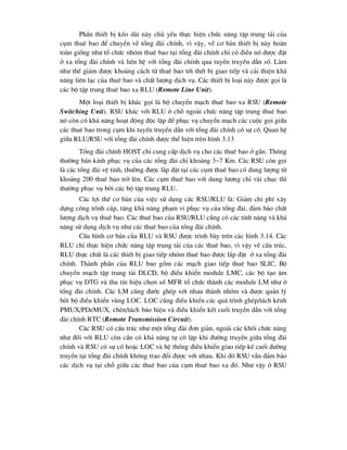 PhÇn thiÕt bÞ kÐo dµi nµy chñ yÕu thùc hiÖn chøc n¨ng tËp trung t¶i cña
côm thuª bao ®Ó chuyÓn vÒ tæng ®µi chÝnh, v× vËy, vÒ c¬ b¶n thiÕt bÞ nµy hoµn
toµn gièng nh- tæ chøc nhãm thuª bao t¹i tæng ®µi chÝnh chØ cã ®iÒu nã ®-îc ®Æt
ë xa tæng ®µi chÝnh vµ liªn hÖ víi tæng ®µi chÝnh qua tuyÕn truyÒn dÉn sè. Lµm
nh- thÕ gi¶m ®-îc kho¶ng c¸ch tõ thuª bao tíi thÕt bÞ giao tiÕp vµ c¶i thiÖn kh¶
n¨ng liªn l¹c cña thuª bao vµ chÊt l-îng dÞch vô. C¸c thiÕt bÞ lo¹i nµy ®-îc gäi lµ
c¸c bé tËp trung thuª bao xa RLU (Remote Line Unit).
Mét lo¹i thiÕt bÞ kh¸c gäi lµ bé chuyÓn m¹ch thuª bao xa RSU (Remote
Switching Unit). RSU kh¸c víi RLU ë chç ngoµi chøc n¨ng tËp trung thuª bao
nã cßn cã kh¶ n¨ng ho¹t ®éng ®éc lËp ®Ó phôc vô chuyÓn m¹ch c¸c cuéc gäi gi÷a
c¸c thuª bao trong côm khi tuyÕn truyÒn dÉn víi tæng ®µi chÝnh cã sù cè. Quan hÖ
gi÷a RLU/RSU víi tæng ®µi chÝnh ®-îc thÓ hiÖn trªn h×nh 3.13
Tæng ®µi chÝnh HOST chØ cung cÊp dÞch vô cho c¸c thuª bao ë gÇn. Th«ng
th-êng b¸n kÝnh phôc vô cña c¸c tæng ®µi chØ kho¶ng 3~7 Km. C¸c RSU cßn gäi
lµ c¸c tæng ®µi vÖ tinh, th-êng ®-îc l¾p ®Æt t¹i c¸c côm thuª bao cã dung l-îng tõ
kho¶ng 200 thuª bao trë lªn. C¸c côm thuª bao víi dung l-îng chØ vµi chôc th×
th-êng phôc vô bëi c¸c bé tËp trung RLU.
C¸c lîi thÕ c¬ b¶n cña viÖc sö dông c¸c RSU/RLU lµ: Gi¶m chi phÝ x©y
dùng c«ng tr×nh c¸p, t¨ng kh¶ n¨ng ph¹m vi phôc vô cña tæng ®µi, ®¶m b¶o chÊt
l-îng dÞch vô thuª bao. C¸c thuª bao cña RSU/RLU còng cã c¸c tÝnh n¨ng vµ kh¶
n¨ng sö dông dÞch vô nh- c¸c thuª bao cña tæng ®µi chÝnh.
CÊu h×nh c¬ b¶n cña RLU vµ RSU ®-îc tr×nh bµy trªn c¸c h×nh 3.14. C¸c
RLU chØ thùc hiÖn chøc n¨ng tËp trung t¶i cña c¸c thuª bao, v× vËy vÒ cÊu tróc,
RLU thùc chÊt lµ c¸c thiÕt bÞ giao tiÕp nhãm thuª bao ®-îc l¾p ®Æt ë xa tæng ®µi
chÝnh. Thµnh phÇn cña RLU bao gåm c¸c m¹ch giao tiÕp thuª bao SLIC, Bé
chuyÓn m¹ch tËp trung t¶i DLCD, bé ®iÒu khiÓn module LMC, c¸c bé t¹o ©m
phôc vô DTG vµ thu tÝn hiÖu chän sè MFR tæ chøc thµnh c¸c module LM nh- ë
tæng ®µi chÝnh. C¸c LM còng ®-íc ghÐp víi nhau thµnh nhãm vµ ®-îc qu¶n lý
bëi bé ®iÒu khiÓn vïng LOC. LOC còng ®iÒu khiÓn c¸c qu¸ tr×nh ghÐp/t¸ch kªnh
PMUX/PDeMUX, chÌn/t¸ch b¸o hiÖu vµ ®iÒu khiÓn kÕt cuèi truyÒn dÉn víi tæng
®µi chÝnh RTC (Remote Transmission Circuit).
C¸c RSU cã cÊu tróc nh- mét tæng ®µi ®¬n gi¶n, ngoµi c¸c khèi chøc n¨ng
nh- ®èi víi RLU cßn cÇn cã kh¶ n¨ng tù c« lËp khi ®-êng truyÒn gi÷a tæng ®µi
chÝnh vµ RSU cã sù cè hoÆc LOC vµ hÖ thèng ®iÒu khiÓn giao tiÕp kÕ cuèi ®-êng
truyÒn t¹i tæng ®µi chÝnh kh«ng trao ®æi ®-îc víi nhau. Khi ®ã RSU vÉn ®¶m b¶o
c¸c dÞch vô t¹i chç gi÷a c¸c thuª bao cña côm thuª bao xa ®ã. Nh- vËy ë RSU
 