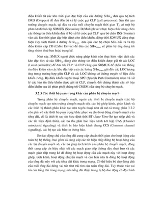 ®iÒu khiÓn tõ c¸c khe thêi gian ®Æc biÖt cña c¸c ®-êng SHwup ®-a qua bé t¸ch
DRO (Dropper) ®Ó ®-a ®Õn bé xö lý cuéc gäi CLP (call processor). Sau khi qua
tr-êng chuyÓn m¹ch, t¹i ®Çu ra cña mçi chuyÓn m¹ch thêi gian T2 cã mét bé
ph©n kªnh thø cÊp SDMUX (Secondary DeMultiplexer) thùc hiÖn chøc n¨ng chÌn
c¸c th«ng tin ®iÒu khiÓn ®-a tõ bé xö lý cuéc gäi CLP qua bé chÌn INS (Inserter)
vµo c¸c khe thêi gian ®Æc biÖt dµnh cho ®iÒu khiÓn, ®ång thêi SDMUX còng thùc
hiÖn viÖc t¸ch thµnh 4 ®-êng SHwdown ®-a qua c¸c bé chän SEL ®Çu ra vµ bé
®iÒu khiÓn c¸p CD (Cable Driver) ®Ó ®-a c¸c SHwdown vÒ ph©n hÖ øng dông tíi
tõng nhãm thuª bao hoÆc trung kÕ.
Nh- vËy, SMUX ngoµi chøc n¨ng ghÐp kªnh cßn thùc hiÖn viÖc t¸ch c¸c
khe ®Æc biÖt tõ c¸c SHwup dïng cho th«ng tin ®iÒu khiÓn ®-îc göi tõ c¸c LOC
(Local controller) ®Ó ®-a tíi CLP; vµ CLP còng qua SDMUX ®Ó chÌn c¸c th«ng
tin ®iÒu khiÓn vµo c¸c khe ®Æc biÖt cu¶ c¸c luång SHwdown göi ®Õn c¸c LOC t-¬ng
øng trong tr-êng hîp gi÷a CLP vµ c¸c LOC kh«ng cã ®-êng truyÒn sè liÖu ®iÒu
khiÓn riªng. Bé ®iÒu khiÓn tuyÕn tho¹i SPC (Speech Path Controller) nhËn vµ xö
lý c¸c b¶n tin ®iÒu khiÓn ®-îc göi tõ CLP, chuyÓn ®æi chóng thµnh c¸c sè liÖu
®iÒu khiÓn sau ®ã ph©n phèi chóng tíi CMEM cña tõng bé chuyÓn m¹ch.
3.2.3 C¸c thiÕt bÞ quan träng kh¸c cña ph©n hÖ chuyÓn m¹ch
Trong ph©n hÖ chuyÓn m¹ch, ngoµi c¸c thiÕt bÞ chuyÓn m¹ch (c¸c bé
chuyÓn m¹ch t¹o nªn tr-êng chuyÓn m¹ch sè), c¸c bé ghÐp kªnh, ph©n kªnh vµ
c¸c thiÕt bÞ thµnh phÇn kh¸c t¹o nªn tuyÕn tho¹i nh- ®· m« t¶ trong phÇn 3.2.2
cßn ph¶i cã c¸c thiÕt bÞ quan träng kh¸c phôc vô cho ho¹t ®éng chuyÓn m¹ch cña
tæng ®µi, ®ã lµ thiÕt bÞ t¹o tÝn hiÖu ®Þnh thêi BT (Base Time-Bé t¹o nhÞp chñ vµ
c¸c tÝn hiÖu ®Þnh thêi), c¸c bé thu ph¸t b¸o hiÖu kªnh kÕt hîp CAS (Channel
associated signaling) vµ thiÕt bÞ b¸o hiÖu kªnh chung CCS (Common channel
signaling), c¸c bé t¹o c¸c b¶n tin th«ng b¸o.
Bé dao ®éng chñ cña tæng ®µi cung cÊp chuÈn thêi gian cho ho¹t ®éng cña
toµn bé hÖ thèng, bao gåm c¶ cung cÊp c¸c tÝn hiÖu nhÞp ®ång bé ho¹t ®éng cña
c¸c bé chuyÓn m¹ch sè, c¸c bé ghÐp t¸ch kªnh cña ph©n hÖ chuyÓn m¹ch, ®ång
thêi cung cÊp tÝn hiÖu nhÞp tíi c¸c m¹ch giao tiÕp ®-êng d©y thuª bao vµ c¸c
m¹ch giao tiÕp trung kÕ ®Ó ®ång bé ho¹t ®éng cña c¸c m¹ch nµy víi ho¹t ®éng
ghÐp, t¸ch kªnh, ho¹t ®éng chuyÓn m¹ch vµ cao h¬n n÷a lµ ®ång bé ho¹t ®éng
cña tæng ®µi nµy víi c¸c tæng ®µi kh¸c trong m¹ng. Cã thÓ hiÓu bé dao ®éng chñ
cña mçi tæng ®µi ®ãng vai trß nh- tr¸i tim cña toµn tæng ®µi. Tuú thuéc vµo vai
trß cña tæng ®µi trong m¹ng, mçi tæng ®µi ®-îc trang bÞ bé dao ®éng cã ®é chÝnh
 
