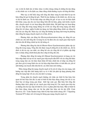 x¸c vµ ®é æn ®Þnh tÇn sè kh¸c nhau vµ nh×n chung chóng lµ nh÷ng bé dao ®éng
cã ®é chÝnh x¸c vµ æn ®Þnh cao, ®-îc ®ång chØnh th-êng xuyªn víi tæng ®µi kh¸c.
Nh- vËy cã thÓ hiÓu r»ng mçi tæng ®µi ®-îc trang bÞ mét thiÕt bÞ t¹o tÝn
hiÖu ®ång hå gäi lµ ®ång hå gèc. ThiÕt bÞ nµy th-êng cã ®é chÝnh x¸c, ®é tin cËy
vµ ®é æn ®Þnh cao. Tõ tÝn hiÖu nhÞp cña ®ång hå gèc sÏ t¹o ra c¸c tÝn hiÖu ®Þnh
thêi kh¸c cung cÊp cho c¸c ho¹t ®éng biÕn ®æi tÝn hiÖu, ghÐp, t¸ch kªnh, truyÒn
dÉn, chuyÓn m¹ch vµ c¸c ho¹t ®éng ®iÒu khiÓn kh¸c. §Ó phèi hîp c¸c ho¹t ®éng
cña c¸c tæng ®µi trong m¹ng th«ng tin sè th× c¸c tæng ®µi trong m¹ng cÇn ®-îc
®ång bé víi nhau, nghÜa lµ ph¶i ¸p dông c¸c biÖn ph¸p ®ång chØnh c¸c ®ång hå
chñ cña c¸c tæng ®µi. HiÖn nay c¸c tæng ®µi th-êng ¸p dông mét trong ba ph-¬ng
thøc ®ång bé m¹ng chuyÓn m¹ch sè c¬ b¶n, ®ã lµ :
- Ph-¬ng thøc cËn ®ång bé (Plesiosynchronization) dïng c¸c ®ång hå cùc
chÝnh x¸c cho mçi tæng ®µi vµ trang bÞ c¸c bé ®Öm cho c¸c m¹ch giao tiÕp truyÒn
dÉn liªn ®µi ®Ó ®ång chØnh l¹i tèc ®é luång sè.
- Ph-¬ng thøc ®ång bé chñ-tí (Master-Slaver Synchronization) ph©n cÊp c¸c
tæng ®µi trong m¹ng, Tæng ®µi chñ ®-îc trang bÞ ®ång hå cã ®é chÝnh x¸c, ®é æn
®Þnh vµ ®é tin cËy cao nhÊt, c¸c ®ång hå cña c¸c tæng ®µi tí cã phÈm cÊp thÊp
h¬n vµ ®-îc ®ång chØnh kho¸ pha theo nhÞp tõ tæng ®µi chñ.
- Ph-¬ng thøc ®ång bé t-¬ng hç (Mutual Synchronization) sö dông c¸c tÝn
hiÖu nhÞp ®-îc t¸i t¹o tõ c¸c m¹ch giao tiÕp truyÒn dÉn DTI víi c¸c tæng ®µi kh¸c
trong m¹ng lµm c¸c tÝn hiÖu tham kh¶o ®Ó hiÖu chØnh tÇn sè nhÞp cña ®ång hå
gèc theo gi¸ trÞ trung b×nh cña c¸c tÝn hiÖu nhÞp tham kh¶o cã tÝnh ®Õn c¸c yÕu tè
¶nh h-ëng cña truyÒn dÉn nh- ®é trÔ, c¸c ®iÒu kiÖn m«i tr-êng…
Nh×n chung ®ång bé m¹ng chuyÓn m¹ch sè lµ yÕu tè sèng cßn cña m¹ng, ¶nh
h-ëng trùc tiÕp ®Õn chÊt l-îng dÞch vô vµ v× thÕ cÇn ph¶i ¸p dông ph-¬ng thøc
®ång bé m¹ng hîp víi c¸c yªu cÇu dÞch vô m¹ng.
Trong ph©n hÖ chuyÓn m¹ch th-êng chØ chøa c¸c thiÕt bÞ b¸o hiÖu liªn
quan tíi b¸o hiÖu liªn ®µi vµ mét sè thiÕt bÞ b¸o hiÖu dïng chung cho tÊt c¶ c¸c
thuª bao sö dung trong giai ®o¹n thiÕt lËp cuéc gäi. B¸o hiÖu liªn tæng ®µi
th-êng ®-îc t¸ch, ghÐp t¹i c¸c m¹ch giao tiÕp trung kÕ. C¸c m¹ch giao tiÕp nµy
cã ®-êng liªn hÖ trùc tiÕp tíi thiÕt bÞ xö lý vµ ph©n phèi b¸o hiÖu. Mét sè thiÕt bÞ
b¸o hiÖu dïng chung nh- c¸c bé thu ph¸t b¸o hiÖu m· ®a tÇn (CR- Code
Receiver, CS - Code Sender) hoÆc thiÕt bÞ b¸o hiÖu kªnh chung (ST -7 Signaling
Terminal N0
7) ®-îc nèi víi trung kÕ th«ng qua m¹ng chuyÓn m¹ch sè.
 