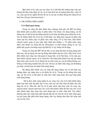 Qu¸ tr×nh xö lý cuéc gäi sau chän sè cã thÓ dÉn ®Õn tr-êng hîp cuéc gäi
kh«ng thÓ thùc hiÖn ®-îc do c¸c lý do nh- thuª bao bÞ ngõng khai th¸c, chän sè
sai, cuéc gäi bÞ t¾c nghÏn th× khi ®ã c¸c lý do nµy sÏ ®-îc th«ng b¸o b»ng lêi tíi
thuª bao chñ gäi (Announcement ).
3.3 HÖ thèng ®iÒu khiÓn
3.3.1 Kh¸i qu¸t chung
Trong c¸c tæng ®µi ®iÒu khiÓn theo ch-¬ng tr×nh ghi s½n SPC hÖ thèng
®iÒu khiÓn gåm c¶ phÇn cøng vµ phÇn mÒm. Tuú thuéc vµo dung l-îng, c¸c hÖ
thèng nµy cã thÓ lµ lo¹i hÖ thèng mét bé xö lý hoÆc hÖ thèng gåm nhiÒu bé xö lý.
C¸c hÖ thèng nhiÒu bé xö lý l¹i cã thÓ ®-îc x©y dùng theo nguyªn lý ph©n cÊp
(mét cÊp hay nhiÒu cÊp) vµ ph©n chia chøc n¨ng (xö lý b¸o hiÖu, ®iÒu khiÓn
chuyÓn m¹ch, qu¶n lý giao tiÕp, ®iÒu hµnh b¶o d-ìng...). VÒ phÇn mÒm còng
®-îc chia thµnh c¸c ®o¹n thñ tôc (Procedure) vµ nh×n chung chóng lµ c¸c s¶n
phÈm ®éc quyÒn cña h·ng cung cÊp thiÕt bÞ v× vËy chóng rÊt ®a d¹ng.
Trong c¸c tæng ®µi SPC thÕ hÖ ®Çu vµ c¸c tæng ®µi ®iÖn tö dung l-îng nhá
hiÖn nay vÉn ¸p dông cÊu tróc hÖ thèng ®iÒu khiÓn mét bé xö lý. §©y lµ bé xö lý
®iÒu khiÓn mäi c«ng viÖc nh- qu¶n lý tr¹ng th¸i, xö lý b¸o hiÖu, xö lý cuéc gäi,
®iÒu khiÓn chuyÓn m¹ch, xö lý c¶nh b¸o. HÖ thèng ®iÒu khiÓn lo¹i nµy tËn dông
®-îc hiÖu suÊt cña bé xö lý nh-ng ®é an toµn c«ng t¸c cña hÖ thèng kh«ng cao,
kh«ng cã kh¶ n¨ng module ho¸ cho viÖc chÕ t¹o c¸c khèi chøc n¨ng, do ®ã kh«ng
t¹o ®-îc sù linh ho¹t cho ph¸t triÓn dung l-îng.
HÖ thèng ®iÒu khiÓn cña c¸c tæng ®µi dung l-îng võa vµ lín hiÖn nay
th-êng ®-îc x©y dùng trªn c¬ së nhiÒu bé xö lý. Trong c¸c hÖ thèng kiÓu mét
cÊp, c¸c bé xö lý cã thÓ ®-îc tæ chøc theo chøc n¨ng hoÆc theo giai ®o¹n ph¸t
triÓn dung l-îng.
- Xö lý theo chøc n¨ng nghÜa lµ c¸c c«ng viÖc cÇn xö lý ®iÒu khiÓn ®-îc
ph©n lo¹i theo møc ®é phøc t¹p vµ tÇn xuÊt yªu cÇu thùc hiÖn ®Ó ph©n chia cho
tõng bé xö lý. Nh- thÕ, mçi bé xö lý phô tr¸ch mét hoÆc mét vµi c«ng viÖc
chuyªn tr¸ch, chuyªn m«n ho¸ viÖc xö lý ®iÒu khiÓn. §iÒu ®ã lµm cho viÖc xö lý
®iÒu khiÓn ®-îc thùc hiÖn mét c¸ch thuËn tiÖn vµ ch¾c ch¾n h¬n. Tuy nhiªn,
ph-¬ng thøc nµy còng buéc ph¶i l¾p ®Æt ®Çy ®ñ c¸c lo¹i bé xö lý chøc n¨ng ngay
t¹i giai ®o¹n ®Çu ph¸t triÓn dung l-îng, nh- vËy kh«ng khai th¸c hÕt c«ng suÊt
cña c¸c bé xö lý.
 