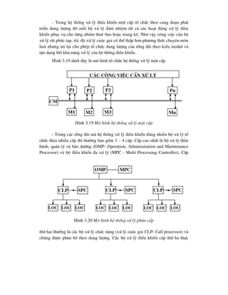 - Trong hÖ thèng xö lý ®iÒu khiÓn mét cÊp tæ chøc theo cung ®o¹n ph¸t
triÓn dung l-îng th× mçi bé xö lý ®¶m nhiÖm tÊt c¶ c¸c ho¹t ®éng xö lý ®iÒu
khiÓn phôc vô cho tõng nhãm thuª bao hoÆc trung kÕ. Nh- vËy c«ng viÖc cña bé
xö lý rÊt phøc t¹p, tèc ®é xö lý cuéc gäi cã thÓ thÊp h¬n ph-¬ng thøc chuyªn m«n
ho¸ nh-ng nã l¹i cho phÐp tæ chøc dung l-îng cña tæng ®µi theo kiÓu modul vµ
tËn dông hÕt kh¶ n¨ng xö lý cña hÖ thèng ®iÒu khiÓn.
H×nh 3.19 d-íi ®©y lµ m« h×nh tæ chøc hÖ thèng xö lý mét cÊp
H×nh 3.19 M« h×nh hÖ thèng xö lý mét cÊp
- Trong c¸c tæng ®µi mµ hÖ thèng xö lý ®iÒu khiÓn dïng nhiÒu bé xö lý tæ
chøc theo nhiÒu cÊp th× th-êng bao gåm 3 – 4 cÊp. CÊp cao nhÊt lµ bé xö lý ®iÒu
hµnh, qu¶n lý vµ b¶o d-ìng (OMP- Operation, Administration and Maintenance
Processor) vµ bé ®iÒu khiÓn ®a xö lý (MPC - Multi Processing Controller). CÊp
H×nh 3.20 M« h×nh hÖ thèng xö lý ph©n cÊp
thø hai th-êng lµ c¸c bé xö lý chøc n¨ng (xö lý cuéc gäi CLP- Call processor) vµ
chóng ®-îc ph©n bè theo dung l-îng. C¸c bé xö lý ®iÒu khiÓn cÊp thø ba thùc
C¸c c«ng viÖc cÇn xö lý
P1
m1
P2
m2
P3
m3
Pn
mn
cm
omp mpc
clp spc clp spc
clp spc
loc loc loc loc loc loc loc loc loc
 