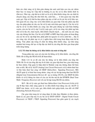 hiÖn c¸c chøc n¨ng xö lý ®¬n gi¶n nh-ng tÇn suÊt xuÊt hiÖn cao cña c¸c nhãm
thuª bao vµ trung kÕ. CÊp thø t- th-êng lµ c¸c bé xö lý ®iÒu khiÓn thiÕt bÞ
(Device). Nh- vËy, cÊp thø t- cã thÓ coi lµ xö lý ®iÒu khiÓn riªng cho c¸c thiÕt bÞ
chuyªn dông cña tæng ®µi nh- hiÓn thÞ, c¶nh b¸o, ... Ýt liªn quan trùc tiÕp ®Õn
cuéc gäi. CÊp xö lý thø ba theo ph©n cÊp nµy cã thÓ coi lµ c¸c bé xö lý khu vùc,
liªn quan tíi c¸c c«ng viÖc xö lý ®iÒu khiÓn c¸c giao tiÕp. CÊu tróc ph©n cÊp nh-
vËy cho phÐp ph©n t¶i cho c¸c bé xö lý mét c¸ch hiÖu qu¶, hîp lý. C¸c bé xö lý
cÊp ba xö lý vµ ®iÒu khiÓn c¸c c«ng viÖc ®¬n gi¶n nh-ng l¹i xuÊt hiÖn th-êng
xuyªn, cßn c¸c bé xö lý cÊp 2 (xö lý cuéc gäi), xö lý c¸c c«ng viÖc phøc t¹p h¬n
nh- xö lý ®Þa chØ, chän tuyÕn, ®iÒu khiÓn chuyÓn m¹ch, ... tÇn suÊt cña c¸c c«ng
viÖc nµy kh«ng lín l¾m. C¸c bé xö lý OMP vµ MPC thùc hiÖn gi¸m s¸t ho¹t ®éng
cña c¸c bé xö lý cÊp thÊp h¬n, ph©n phèi tµi nguyªn vµ xö lý c¶nh b¸o ... ®©y lµ
c¸c c«ng viÖc rÊt phøc t¹p vµ cã ý nghÜa then chèt trong ho¹t ®éng toµn bé hÖ
thèng. ViÖc ph©n cÊp trong tæ chøc hÖ thèng ®iÒu khiÓn còng t¹o kh¶ n¨ng
module ho¸ trong chÕ t¹o vµ l¾p ®Æt c¸c thiÕt bÞ cña tæng ®µi theo giai ®o¹n ph¸t
triÓn dung l-îng.
3.3.2 Tæ chøc hÖ thèng xö lý ®iÒu khiÓn cña mét sè tæng ®µi
Trong phÇn nµy xem xÐt cÊu tróc hÖ thèng xö lý ®iÒu khiÓn cña tæng ®µi
TDX-1B vµ tæng ®µi NEAX-61E ®Ó tham kh¶o.
H×nh 3.21 lµ s¬ ®å cÊu tróc hÖ thèng xö lý ®iÒu khiÓn cña tæng ®µi
TDX-1B. C¬ së cña tæng ®µi nµy lµ tæ chøc c¸c giao tiÕp thuª bao, giao tiÕp trung
kÕ theo nhãm. CÊp qu¶n lý thÊp nhÊt lµ Module (cÊp nµy kh«ng ®-îc thÓ hiÖn
trªn s¬ ®å). Bé xö lý ALCP (Analog Line Circuit Processor) xö lý nhãm thuª bao
vµ b¸o hiÖu thuª bao cïng víi SSGP (Subscribers Signaling Processor). Mçi
ALCP qu¶n lý sè thuª bao trong nhãm cïng víi c¸c bé tËp trung thuª bao DLCD
(Digital Line Concentration Device) ®Ó t¹o ra luång 256 Ch, cßn SSGP th× ®iÒu
khiÓn vµ xö lý th«ng tin chän sè cña c¸c bé thu m· ®a tÇn DTMFR (Dual Tone
Multi Frequency Receiver) nèi víi c¸c bé tËp trung DLCD cña nhãm.
SLP - Bé xö lý cuéc gäi thuª bao (Subscribers Line Processor) lµ bé xö lý
cÊp B thùc hiÖn chøc n¨ng qu¶n lý vµ ®iÒu khiÓn ho¹t ®éng cña c¸c ALCP vµ
SSGP trùc thuéc, xö lý cuéc gäi, ®iÒu khiÓn t¸ch ghÐp kªnh, trao ®æi víi SNP
(Switching Network Processor) .
C¸c giao tiÕp trung kÕ sè còng ®-îc tæ chøc theo Module vµ theo nhãm.
Qu¶n lý c¸c giao tiÕp nµy lµ c¸c bé xö lý DTCP (DTCP - Digital Trunk Circuit
Processor) vµ TSGP ( TSGP- Signaling Processor) bao gåm qu¶n lý c¸c m¹ch
 