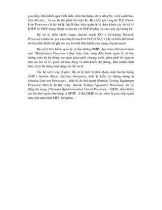 giao tiÕp, ®iÒu khiÓn qu¸ tr×nh t¸ch, chÌn b¸o hiÖu, xö lý ®ång bé, xö lý c¶nh b¸o,
biÕn ®æi m· ... vµ c¸c bé thu ph¸t b¸o hiÖu R2. Bé xö lý gäi trung kÕ TLP (Trunk
Line Processor) lµ bé xö lý cÊp B thùc hiÖn qu¶n lý vµ ®iÒu khiÓn c¸c bé xö lý
DTCP vµ TSGP trong nhãm vµ liªn hÖ víi SNP ®Ó phôc vô c¸c cuéc gäi trung kÕ.
Bé xö lý ®iÒu khiÓn m¹ng chuyÓn m¹ch SNP ( Switching Network
Processor) nhËn c¸c yªu cÇu chuyÓn m¹ch tõ TLP vµ SLP, xö lý vµ biÕn ®æi thµnh
sè liÖu ®iÒu khiÓn ®Ó ghi vµo c¸c bé nhí ®iÒu khiÓn cña m¹ng chuyÓn m¹ch.
Bé xö lý ®iÒu hµnh, qu¶n lý vµ b¶o d-ìng OMP (Operation Administration
and Maintenance Processor ) thùc hiÖn chøc n¨ng ®iÒu hµnh, qu¶n lý vµ b¶o
d-ìng toµn bé hÖ thèng bao gåm ph©n phèi ch-¬ng tr×nh, ph©n phèi tµi nguyªn
cho c¸c bé xö lý, gi¸m s¸t ho¹t ®éng vµ ®iÒu khiÓn dù phßng, ®iÒu khiÓn c¶nh
b¸o, xö lý lçi trong ho¹t ®éng c¸c bé xö lý.
C¸c bé xö lý cÊp D gåm : Bé xö lý thiÕt bÞ ®iÒu khiÓn c¶nh b¸o hÖ thèng
SAIP ( System Alarm Interface Processor), thiÕt bÞ kiÓm tra ®-êng t-¬ng tù
(Analog Line test Processor) , thiÕt bÞ ®o thö ngoµi (Outside Testing Equipment
Processor) thiÕt bÞ ®o thö trong (Inside Testing Equipment Processor), xö lý
®ång bé m¹ng ( Network Synchronization Circuit Processor - NSCP), ®iÒu khiÓn
c¸c bé nhí ngoµi nh- b¨ng tõ MTIP , æ ®Üa DKIP vµ c¸c thiÕt bÞ giao tiÕp ng-êi
m¸y nh- mµn h×nh CRT, bµn phÝm ...
 
