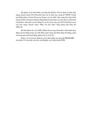 HÖ thèng xö lý ®iÒu khiÓn cña tæng ®µi NEAX- 61E l¹i ®-îc tæ chøc theo
m¹ng chuyÓn m¹ch (Nw-Network) theo c¸c tñ thuª bao, trung kÕ TSCPF (Trunk
and Subscribers Circuit Processor Frame) vµ c¸c khèi chøc n¨ng b¸o hiÖu kªnh
chung CCSC (Common Channel Signaling Circuit) hoÆc c¸c bµn dÞch vô (Position
Controller). H¹t nh©n cña hÖ thèng lµ c¸c bé xö lý cuéc gäi CLP (Call Processor)
cña mçi m¹ng chuyÓn m¹ch. PhÇn cÊu tróc kh¸c còng gièng nh- tæng ®µi
TDX-1B.
Bé ®iÒu khiÓn ®a xö lý MPC (Multi Processing Controller) ®iÒu khiÓn ho¹t
®éng cña hÖ thèng trong c¸c thêi ®iÓm quan träng nh- khëi ®éng hÖ thèng, gi¸m
s¸t trong qu¸ tr×nh ho¹t ®éng, ph©n tÝch vµ xö lý lçi...
H×nh 3.22 lµ cÊu tróc ph©n hÖ xö lý ®iÒu khiÓn cña tæng ®µi NEAX-61E,
cßn h×nh 3.23 cho thÊy cÊu tróc cña Module xö lý ®iÒu khiÓn CPM
 