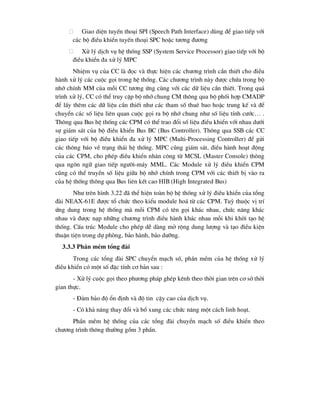  Giao diÖn tuyÕn tho¹i SPI (Speech Path Interface) dïng ®Ó giao tiÕp víi
c¸c bé ®iÒu khiÓn tuyÕn tho¹i SPC hoÆc t-¬ng ®-¬ng
 Xö lý dÞch vô hÖ thèng SSP (System Service Processor) giao tiÕp víi bé
®iÒu khiÓn ®a xö lý MPC
NhiÖm vô cña CC lµ ®äc vµ thùc hiÖn c¸c ch-¬ng tr×nh cÇn thiÕt cho ®iÒu
hµnh xö lý c¸c cuéc gäi trong hÖ thèng. C¸c ch-¬ng tr×nh nµy ®-îc chøa trong bé
nhí chÝnh MM cña mçi CC t-¬ng øng cïng víi c¸c d÷ liÖu cÇn thiÕt. Trong qu¸
tr×nh xö lý, CC cã thÓ truy cËp bé nhí chung CM th«ng qua bé phèi hîp CMADP
®Ó lÊy thªm c¸c d÷ liÖu cÇn thiÕt nh- c¸c tham sè thuª bao hoÆc trung kÕ vµ ®Ó
chuyÓn c¸c sè liÖu liªn quan cuéc gäi ra bé nhí chung nh- sè liÖu tÝnh c-íc… .
Th«ng qua Bus hÖ thèng c¸c CPM cã thÓ trao ®æi sè liÖu ®iÒu khiÓn víi nhau d-íi
sù gi¸m s¸t cña bé ®iÒu khiÓn Bus BC (Bus Controller). Th«ng qua SSB c¸c CC
giao tiÕp víi bé ®iÒu khiÓn ®a xö lý MPC (Multi-Processing Controller) ®Ó göi
c¸c th«ng b¸o vÒ tr¹ng th¸i hÖ thèng. MPC còng gi¸m s¸t, ®iÒu hµnh ho¹t ®éng
cña c¸c CPM, cho phÐp ®iÒu khiÓn nh©n c«ng tõ MCSL (Master Console) th«ng
qua ng«n ng÷ giao tiÕp ng-êi-m¸y MML. C¸c Module xö lý ®iÒu khiÓn CPM
còng cã thÓ truyÒn sè liÖu gi÷a bé nhí chÝnh trong CPM víi c¸c thiÕt bÞ vµo ra
cña hÖ thèng th«ng qua Bus liªn kÕt cao HIB (High Integrated Bus)
Nh- trªn h×nh 3.22 ®· thÓ hiÖn toµn bé hÖ thèng xö lý ®iÒu khiÓn cña tæng
®µi NEAX-61E ®-îc tæ chøc theo kiÓu module ho¸ tõ c¸c CPM. Tuú thuéc vÞ trÝ
øng dung trong hÖ thèng mµ mçi CPM cã tªn gäi kh¸c nhau, chøc n¨ng kh¸c
nhau vµ ®-îc n¹p nh÷ng ch-¬ng tr×nh ®iÒu hµnh kh¸c nhau mçi khi khëi t¹o hÖ
thèng. CÊu tróc Module cho phÐp dÔ dµng më réng dung l-îng vµ t¹o ®iÒu kiÖn
thuËn tiÖn trong dù phßng, b¶o hµnh, b¶o d-ìng.
3.3.3 PhÇn mÒm tæng ®µi
Trong c¸c tæng ®µi SPC chuyÓn m¹ch sè, phÇn mÒm cña hÖ thèng xö lý
®iÒu khiÓn cã mét sè ®Æc tÝnh c¬ b¶n sau :
- Xö lý cuéc gäi theo ph-¬ng ph¸p ghÐp kªnh theo thêi gian trªn c¬ së thêi
gian thùc.
- §¶m b¶o ®é æn ®Þnh vµ ®é tin cËy cao cña dÞch vô.
- Cã kh¶ n¨ng thay ®æi vµ bæ xung c¸c chøc n¨ng mét c¸ch linh ho¹t.
PhÇn mÒm hÖ thèng cña c¸c tæng ®µi chuyÓn m¹ch sè ®iÒu khiÓn theo
ch-¬ng tr×nh th«ng th-êng gåm 3 phÇn.
 