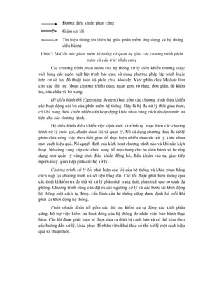 §-êng ®iÒu khiÓn phÇn cøng
Gi¸m s¸t lçi
TÝn hiÖu th«ng tin (liªn hÖ gi÷a phÇn mÒm øng dông vµ hÖ thèng
®iÒu hµnh)
H×nh 3.24 CÊu tróc phÇn mÒm hÖ thèng vµ quan hÖ gi÷a c¸c ch-¬ng tr×nh phÇn
mÒm vµ cÊu tróc phÇn cøng
C¸c ch-¬ng tr×nh phÇn mÒm cña hÖ thèng xö lý ®iÒu khiÓn th-êng ®-îc
viÕt b»ng c¸c ng«n ng÷ lËp tr×nh bËc cao, sö dông ph-¬ng ph¸p lËp tr×nh logic
trªn c¬ së l-u ®å thuËt to¸n vµ ph©n chia Module. ViÖc ph©n chia Module lµm
cho c¸c thñ tôc (®o¹n ch-¬ng tr×nh) ®-îc ng¾n gän, râ rµng, ®¬n gi¶n, dÔ kiÓm
tra, söa ch÷a vµ bæ xung.
HÖ ®iÒu hµnh OS (Operating System) bao gåm c¸c ch-¬ng tr×nh ®iÒu khiÓn
c¸c ho¹t ®éng néi bé cña phÇn mÒm hÖ thèng. §©y lµ hÖ ®a xö lý thêi gian thùc,
cã kh¶ n¨ng ®iÒu khiÓn nhiÒu cÊp ho¹t ®éng kh¸c nhau b»ng c¸ch Ên ®Þnh møc -u
tiªn cho c¸c ch-¬ng tr×nh.
HÖ ®iÒu hµnh ®iÒu khiÓn viÖc ®Þnh thêi vµ tr×nh tù thùc hiÖn c¸c ch-¬ng
tr×nh xö lý cuéc gäi, chuÈn ®o¸n lçi vµ qu¶n lý. Nã sö dông ph-¬ng thøc ®a xö lý
ph©n chia c«ng viÖc theo thêi gian ®Ó thùc hiÖn nhiÒu thao t¸c xö lý kh¸c nhau
mét c¸ch hiÖu qu¶. Nã quyÕt ®Þnh cÇn kÝch ho¹t ch-¬ng tr×nh nµo vµ khi nµo kÝch
ho¹t. Nã còng cung cÊp c¸c chøc n¨ng hç trî chung cho hÖ ®iÒu hµnh vµ hÖ øng
dông nh- qu¶n lý vïng nhí, ®iÒu khiÓn ®ång hå, ®iÒu khiÓn vµo ra, giao tiÕp
ng-êi-m¸y, giao tiÕp gi÷a c¸c bé xö lý...
Ch-¬ng tr×nh xö lý lçi ph¸t hiÖn c¸c lçi cña hÖ thèng vµ kh¾c phôc b»ng
c¸ch n¹p l¹i ch-¬ng tr×nh vµ sè liÖu tæng ®µi. C¸c lçi ®-îc ph¸t hiÖn th«ng qua
c¸c thiÕt bÞ kiÓm tra ®o thö vµ xö lý ph©n tÝch tr¹ng th¸i, ph©n tÝch qua so s¸nh dù
phßng. Ch-¬ng tr×nh còng cÇn ®Æt ra c¸c ng-ìng xö lý vµ c¸c b-íc t¸i khëi ®éng
hÖ thèng mét c¸ch tù ®éng, cÊu h×nh cña hÖ thèng còng ®-îc ®Þnh l¹i mçi khi
ph¶i t¸i khëi ®éng hÖ thèng.
PhÇn chuÈn ®o¸n lçi gåm c¸c thñ tôc kiÓm tra tù ®éng c¸c khèi phÇn
cøng, hç trî viÖc kiÓm tra ho¹t ®éng cña hÖ thèng do nh©n viªn b¶o hµnh thùc
hiÖn. C¸c lçi ®-îc ph¸t hiÖn sÏ ®-îc ®-a ra thiÕt bÞ c¶nh b¸o vµ cã thÓ kÌm theo
c¸c h-íng dÉn xö lý, kh¾c phôc ®Ó nh©n viªn khai th¸c cã thÓ xö lý mét c¸ch hiÖu
qu¶ vµ thuËn tiÖn.
 