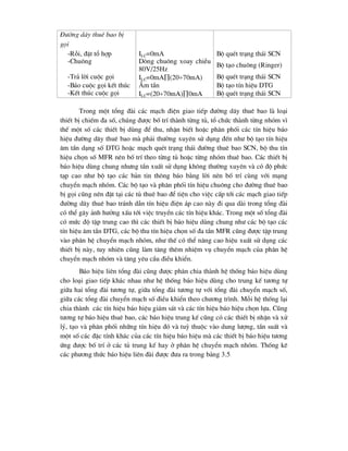 §-êng d©y thuª bao bÞ
gäi
-Rçi, ®Æt tæ hîp ILC=0mA Bé quÐt tr¹ng th¸i SCN
-Chu«ng Dßng chu«ng xoay chiÒu
80V/25Hz
Bé t¹o chu«ng (Ringer)
-Tr¶ lêi cuéc gäi ILC=0mA(2070mA) Bé quÐt tr¹ng th¸i SCN
-B¸o cuéc gäi kÕt thóc ¢m tÇn Bé t¹o tÝn hiÖu DTG
-KÕt thóc cuéc gäi ILC=(2070mA)0mA Bé quÐt tr¹ng th¸i SCN
Trong mét tæng ®µi c¸c m¹ch ®iÖn giao tiÕp ®-êng d©y thuª bao lµ lo¹i
thiÕt bÞ chiÕm ®a sè, chóng ®-îc bè trÝ thµnh tõng tñ, tæ chøc thµnh tõng nhãm v×
thÕ mét sè c¸c thiÕt bÞ dïng ®Ó thu, nhËn biÕt hoÆc ph©n phèi c¸c tÝn hiÖu b¸o
hiÖu ®-êng d©y thuª bao mµ ph¶i th-êng xuyªn sö dông ®Õn nh- bé t¹o tÝn hiÖu
©m tÇn d¹ng sè DTG hoÆc m¹ch quÐt tr¹ng th¸i ®-êng thuª bao SCN, bé thu tÝn
hiÖu chän sè MFR nªn bè trÝ theo tõng tñ hoÆc tõng nhãm thuª bao. C¸c thiÕt bÞ
b¸o hiÖu dïng chung nh-ng tÇn xuÊt sö dông kh«ng th-êng xuyªn vµ cã ®é phøc
t¹p cao nh- bé t¹o c¸c b¶n tin th«ng b¸o b»ng lêi nªn bè trÝ cïng víi m¹ng
chuyÓn m¹ch nhãm. C¸c bé t¹o vµ ph©n phèi tÝn hiÖu chu«ng cho ®-êng thuª bao
bÞ gäi còng nªn ®Æt t¹i c¸c tñ thuª bao ®Ó tiÖn cho viÖc cÊp tíi c¸c m¹ch giao tiÕp
®-êng d©y thuª bao tr¸nh dÉn tÝn hiÖu ®iÖn ¸p cao nµy ®i qua dµi trong tæng ®µi
cã thÓ g©y ¶nh h-ëng xÊu tíi viÖc truyÒn c¸c tÝn hiÖu kh¸c. Trong mét sè tæng ®µi
cã møc ®é tËp trung cao th× c¸c thiÕt bÞ b¸o hiÖu dïng chung nh- c¸c bé t¹o c¸c
tÝn hiÖu ©m tÇn DTG, c¸c bé thu tÝn hiÖu chän sè ®a tÇn MFR còng ®-îc tËp trung
vµo ph©n hÖ chuyÓn m¹ch nhãm, nh- thÕ cã thÓ n©ng cao hiÖu xuÊt sö dông c¸c
thiÕt bÞ nµy, tuy nhiªn còng lµm t¨ng thªm nhiÖm vô chuyÓn m¹ch cña ph©n hÖ
chuyÓn m¹ch nhãm vµ t¨ng yªu cÇu ®iÒu khiÓn.
B¸o hiÖu liªn tæng ®µi còng ®-îc ph©n chia thµnh hÖ thèng b¸o hiÖu dïng
cho lo¹i giao tiÕp kh¸c nhau nh- hÖ thèng b¸o hiÖu dïng cho trung kÕ t-¬ng tù
gi÷a hai tæng ®µi t-¬ng tù, gi÷a tæng ®µi t-¬ng tù víi tæng ®µi chuyÓn m¹ch sè,
gi÷a c¸c tæng ®µi chuyÓn m¹ch sè ®iÒu khiÓn theo ch-¬ng tr×nh. Mçi hÖ thèng l¹i
chia thµnh c¸c tÝn hiÖu b¸o hiÖu gi¸m s¸t vµ c¸c tÝn hiÖu b¸o hiÖu chän lùa. Còng
t-¬ng tù b¸o hiÖu thuª bao, c¸c b¸o hiÖu trung kÕ còng cã c¸c thiÕt bÞ nhËn vµ xö
lý, t¹o vµ ph©n phèi nh÷ng tÝn hiÖu ®ã vµ tuú thuéc vµo dung l-îng, tÇn suÊt vµ
mét sè c¸c ®Æc tÝnh kh¸c cña c¸c tÝn hiÖu b¸o hiÖu mµ c¸c thiÕt bÞ b¸o hiÖu t-¬ng
øng ®-îc bè trÝ ë c¸c tñ trung kÕ hay ë ph©n hÖ chuyÓn m¹ch nhãm. Thèng kª
c¸c ph-¬ng thøc b¸o hiÖu liªn ®µi ®-îc ®-a ra trong b¶ng 3.5
 