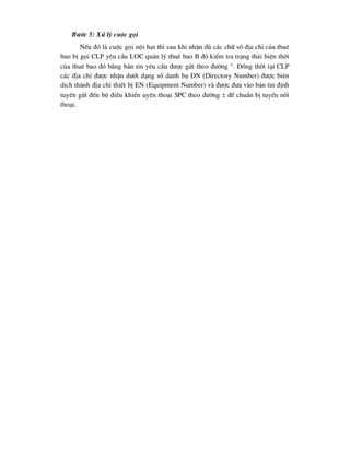 B-íc 5: Xö lý cuéc gäi
NÕu ®ã lµ cuéc gäi néi h¹t th× sau khi nhËn ®ñ c¸c ch÷ sè ®Þa chØ cña thuª
bao bÞ gäi CLP yªu cÇu LOC qu¶n lý thuª bao B ®ã kiÓm tra tr¹ng th¸i hiÖn thêi
cña thuª bao ®ã b»ng b¶n tin yªu cÇu ®-îc göi theo ®-êng . §ång thêi t¹i CLP
c¸c ®Þa chØ ®-îc nhËn d-íi d¹ng sè danh b¹ DN (Directory Number) ®-îc biªn
dÞch thµnh ®Þa chØ thiÕt bÞ EN (Equipment Number) vµ ®-îc ®-a vµo b¶n tin ®Þnh
tuyÕn göi ®Õn bé ®iÒu khiÓn uyÕn tho¹i SPC theo ®-êng  ®Ó chuÈn bÞ tuyÕn nèi
tho¹i.
 