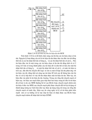 H×nh 3.34 S¬ ®å khèi bé thu tÝn hiÖu ®a tÇn MFR
Trªn h×nh 3.34 lµ s¬ ®å khèi chøc n¨ng cña bé thu c¸c tÝn hiÖu chän sè ®a
tÇn. Nguyªn lý ho¹t ®éng cña nã lµ tÝn hiÖu ®a tÇn ®-îc ®-a vµo ®Çu vµo tíi ®ång
thêi tÊt c¶ c¸c bé nhËn biÕt tÇn sè hµng fR.. vµ c¸c bé nhËn biÕt tÇn sè cét fC... NÕu
tÝn hiÖu ®Çu vµo lµ mét trong c¸c tÝn hiÖu chän sè ®a tÇn th× ®ång thêi sÏ cã 2
trong sè 8 tÇn sè trong thµnh phÇn cña tÝn hiÖu ®ã vµ nh- thÕ sÏ lµm cho mét bé
nhËn biÕt tÇn sè hµng fR.. .. vµ mét bé nhËn biÕt tÇn sè cét fC.. cã møc tÝn hiÖu ra
tÝch cùc, dÉn ®Õn bé chuyÓn ®æi logic sÏ cho ra mét tæ hîp m· nhÞ ph©n øng víi
tÝn hiÖu vµo ®ã, ®ång thêi nã còng t¹o tÝn hiÖu ST tÝch cùc ®Ó th«ng b¸o cho bé
thu vµ xö lý tiÕp theo vÒ viÖc ®· thu nhËn ®-îc mét tÝn hiÖu ®a tÇn. Nh- vËy, tÝn
hiÖu ®Çu vµo ph¶i lµ tÝn hiÖu ®a tÇn Analog. Trong c¸c tæng ®µi chuyÓn m¹ch sè
hiÖn nay, tÝn hiÖu sau m¹ch ®iÖn giao tiÕp thuª bao hoÆc trung kÕ ®Òu lµ tÝn hiÖu
®· sè ho¸ vµ do c¸c MFR th-êng bè trÝ sau DLSw hoÆc chuyÓn m¹ch nhãm nªn
tÝn hiÖu ë ®Çu vµo MFR sau chuyÓn m¹ch ph¶i ®-îc chuyÓn ®æi trë l¹i tõ d¹ng sè
thµnh d¹ng t-¬ng tù. C¸ch lµm nh- vËy ®-îc ¸p dông réng r·i trong c¸c tæng ®µi
chuyÓn m¹ch sè tr-íc ®©y. HiÖn nay do c«ng nghÖ xö lý sè tÝn hiÖu ph¸t triÓn
m¹nh nªn cã xu h-íng xö lý trùc tiÕp tÝn hiÖu sè nhËn ®-îc sau DLSw hoÆc
chuyÓn m¹ch nhãm ®Ó nhËn biÕt tÝn hiÖu DTMF.
Bé nhËn biÕt
tÇn sè fR1
Bé nhËn biÕt
tÇn sè fR2
Bé nhËn biÕt
tÇn sè fR3
Bé nhËn biÕt
tÇn sè fR4
Bé nhËn biÕt
tÇn sè fC1
Bé nhËn biÕt
tÇn sè fC2
Bé nhËn biÕt
tÇn sè fC3
Bé nhËn biÕt
tÇn sè fC4
Bé chuyÓn
®æi logic
m· 2 of 8
thµnh m·
BCD
§Çu vµo
a
b
c
d
st
 