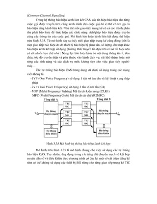 (Common Channel Signalling)
Trong hÖ thèng b¸o hiÖu kªnh liªn kÕt CAS, c¸c tÝn hiÖu b¸o hiÖu cho tõng
cuéc gäi ®-îc truyÒn trªn cïng kªnh dµnh cho cuéc gäi ®ã v× thÕ cã tªn gäi lµ
b¸o hiÖu tõng kªnh liªn kÕt. Nh- thÕ mçi giao tiÕp trung kÕ cã c¶ c¸c thµnh phÇn
thu ph¸t b¸o hiÖu ®Ó thùc hiÖn c¸c chøc n¨ng t¸ch/ghÐp b¸o hiÖu ®-îc truyÒn
cïng c¸c th«ng tin cña cuéc gäi. M« h×nh b¸o hiÖu kªnh liªn kÕt ®-îc thÓ hiÖn
trªn h×nh 3.35. Tõ m« h×nh nµy ta thÊy mçi giao tiÕp trung kÕ còng ®ång thêi lµ
mét giao tiÕp b¸o hiÖu do ®ã thiÕt bÞ b¸o hiÖu bÞ ph©n t¸n, sè l-îng lín; mÆt kh¸c
b¸o hiÖu kªnh kÕt hîp sö dông ph-¬ng thøc truyÒn tin dùa trªn c¬ së tÝn hiÖu nªn
cã rÊt nhiÒu h¹n chÕ nh- : N¨ng lùc b¸o hiÖu kÐm do néi dung th«ng tin Ýt, ®¬n
®iÖu; tèc ®é truyÒn thÊp vµ phô thuéc vµo kªnh dÞch vô; rÊt khã thªm hoÆc më
réng c¸c tÝnh n¨ng vµ c¸c dÞch vô míi; kh«ng tiÖn cho viÖc giao tiÕp ng-êi-
m¸y…
C¸c hÖ thèng b¸o hiÖu CAS th«ng dông ®· ®-îc sö dông trong c¸c m¹ng
viÔn th«ng lµ:
-1VF (One Voice Frequency) sö dông 1 tÇn sè ©m tÇn vµ kü thuËt xung thËp
ph©n
-2VF (Two Voice Frequency) sö dông 2 tÇn sè ©m tÇn (C4)
-MFP (Multi Frequency Pulsing) M· ®a tÇn kiÓu xung (C5,R1)
MFC (Multi FrequencyCode) M· ®a tÇn ¸p chÕ (R2MFC)
H×nh 3.35 M« h×nh hÖ thèng b¸o hiÖu kªnh kÕt hîp
M« h×nh trªn h×nh 3.35 lµ m« h×nh chung cho viÖc sö dông c¸c hÖ thèng
b¸o hiÖu CAS. Tuy nhiªn, øng dông trong c¸c tæng ®µi chuyÓn m¹ch sè kÕt hîp
truyÒn dÉn sè vµ ®iÒu khiÓn theo ch-¬ng tr×nh cã ®-a l¹i mét sè c¶i thiÖn ®¸ng kÓ
nh- cã thÓ kh«ng sö dông c¸c thiÕt bÞ SiG riªng cho tõng giao tiÕp trung kÕ TIC

HÖ thèng
chuyÓn m¹ch
HÖ thèng
®iÒu khiÓn
tic
sig
tic
sig
tic
sig
tic
sig
tic
sig
tic
sig
HÖ thèng
chuyÓn m¹ch
HÖ thèng
®iÒu khiÓn

Tæng ®µi A Tæng ®µi B
 