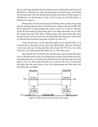 mµ c¸c chøc n¨ng t¸ch/ghÐp b¸o hiÖu ®-îc giao cho chuyÓn m¹ch, nh- thÕ c¸c bé
SiG-Sender vµ SiG-Receiver ®-îc ®Æt trong ph©n hÖ chuyÓn m¹ch, cã thÓ dïng
c¸c bé chuyÓn ®èi A/D, D/A ®Ó phèi hîp c¸c thiÕt bÞ b¸o hiÖu CAS SiG-Sender vµ
SiG-Receiver víi chuyÓn m¹ch sè hoÆc cã thÓ sö dông c¸c CAS SiG-Sender vµ
SiG-Receiver d¹ng sè.
Ph-¬ng thøc b¸o hiÖu kªnh chung CCS th-êng ®-îc ¸p dông trong m¹ng
gåm c¸c tæng ®µi chuyÓn m¹ch sè ®iÒu khiÓn theo ch-¬ng tr×nh ghi s½n SPC. Khi
®ã hÖ thèng CCS sö dông ph-¬ng thøc truyÒn tin trªn c¬ së b¶n tin (Message
based) ®Ó truyÒn th«ng tin ®iÒu khiÓn gi÷a c¸c hÖ thèng ®iÒu khiÓn cña c¸c tæng
®µi sö dông b¸o hiÖu CCS. Mét sè ®-êng truyÒn hoÆc kªnh truyÒn ®-îc dµnh
riªng ®Ó truyÒn c¸c b¶n tin b¸o hiÖu cho tõng nhãm hoÆc tËp hîp c¸c kªnh th«ng
tin. M« h×nh b¸o hiÖu kªnh chung ®-îc thÓ hiÖn trªn h×nh 3.36
Trong m« h×nh nµy, c¸c hÖ thèng ®iÒu khiÓn cña c¸c tæng ®µi ®-îc coi lµ
c¸c ®iÓm dÞch vô b¸o hiÖu, n¬i truy cËp vµ trao ®æi b¸o hiÖu. Ngoµi c¸c ®iÓm dÞch
vô b¸o hiÖu nh- vËy hÖ thèng b¸o hiÖu kªnh chung CCS No
7 cßn cã c¸c ®iÓm
truyÒn tin vµ c¸c ®iÓm qu¶n lý ®iÒu khiÓn víi c¸c chøc n¨ng cô thÓ.
Qua m« h×nh trªn cã thÓ hiÓu mét c¸ch kh¸i qu¸t r»ng hÖ thèng ®iÒu khiÓn
cña c¸c tæng ®µi chuyÓn m¹ch sè lµ nh÷ng ®iÓm sö dông trong hÖ thèng b¸o hiÖu,
trong tõng tæng ®µi cã c¸c thiÕt bÞ giao tiÕp liªn kÕt b¸o hiÖu thùc hiÖn chøc n¨ng
nhËn vµ xö lý c¸c b¶n tin b¸o hiÖu ®Õn, t¹o vµ göi c¸c b¶n tin ®i. Trao ®æi b¸o
hiÖu ®-îc thùc hiÖn d-íi d¹ng c¸c b¶n tin sö dông ph-¬ng thøc ®iÒu khiÓn liªn
kÕt d÷ liÖu møc cao HDLC.
H×nh 3.36 M« h×nh hÖ thèng b¸o hiÖu kªnh chung

HÖ thèng
chuyÓn m¹ch
HÖ thèng
®iÒu khiÓn
HÖ thèng
chuyÓn m¹ch
HÖ thèng
®iÒu khiÓn

Tæng ®µi A Tæng ®µi B
Liªn kÕt b¸o
hiÖu
Tíi c¸c node
Tíi c¸c node
 