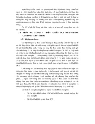 Mét vµi ®Æc ®iÓm chÝnh cña ph-¬ng thøc b¸o hiÖu kªnh chung cã thÓ chØ
ra ®ã lµ : ViÖc truyÒn b¸o hiÖu ®-îc t¸ch riªng víi truyÒn c¸c th«ng tin kh¸c lµm
cho nã cã -u ®iÓm h¬n h¼n so víi CAS nh- tèc ®é truyÒn cao h¬n, th«ng tin b¸o
hiÖu ®Çy ®ñ, phong phó h¬n vµ dÔ ®-a thªm c¸c dÞch vô míi; m« h×nh tæ chøc hÖ
thèng cho phÐp ¸p dông c¸c ph-¬ng thøc ®iÒu khiÓn tËp trung, t¹o kh¶ n¨ng bao
qu¸t toµn m¹ng, cã ®iÒu kiÖn ®Ó tèi -u trong chän tuyÕn, qu¶n lý ®iÒu hµnh tËp
trung…
Chi tiÕt vÒ c¸c hÖ thèng b¸o hiÖu chóng ta sÏ xem xÐt trong phÇn sau cña
tµi liÖu nµy.
3.5. Ph©n hÖ ngo¹i vi ®iÒu khiÓn PCS (Peripheral
Control Subsystem)
3.5.1 Kh¸i qu¸t chung:
C¸c hÖ thèng xö lý ®iÒu khiÓn th-êng sö dông c¸c bé xö lý tèc ®é cao ®Ó
cã thÓ ®¶m nhiÖm ®-îc c¸c chøc n¨ng xö lý phøc t¹p vµ ®-a tÝn hiÖu ®iÒu khiÓn
tíi c¸c thiÕt bÞ chÊp hµnh. Trong c¸c tæng ®µi ®iÒu khiÓn theo ch-¬ng tr×nh ghi
s½n nãi chung vµ c¸c tæng ®µi chuyÓn m¹ch sè nãi riªng th× c¸c thiÕt bÞ chÊp hµnh
®ã cã thÓ lµ c¸c bé chuyÓn m¹ch sè, c¸c m¹ch giao tiÕp ®-êng d©y thuª bao hoÆc
c¸c m¹ch ®iÖn trung kÕ…, chóng th-êng cã tèc ®é ho¹t ®éng thÊp vµ yªu cÇu c¸c
møc vµ d¹ng thøc tÝn hiÖu ®iÒu khiÓn kh¸c nhau vµ v× vËy gi÷a chóng vµ c¸c bé
xö lý cña ph©n hÖ xö lý ®iÒu khiÓn CPS cÇn ph¶i cã c¸c thiÕt bÞ phèi hîp; c¸c
thiÕt bÞ phèi hîp nµy ®-îc tæ chøc chung thµnh ph©n hÖ gäi lµ ngo¹i vi ®iÒu khiÓn
PCS.
Chøc n¨ng cña c¸c thiÕt bÞ ph©n hÖ ngo¹i vi ®iÒu khiÓn lµ nhí ®Öm c¸c
th«ng tin ®iÒu khiÓn c¶ theo h-íng vµo vµ h-íng ra ®Ó phèi hîp vÒ mÆt tèc ®é,
chuyÓn ®æi th«ng tin ®iÒu khiÓn tõ d¹ng tÝn hiÖu sang d¹ng b¶n tin theo h-íng
vµo vµ ng-îc l¹i theo h-íng ra ®Ó phï hîp víi c¸c ph-¬ng thøc truyÒn ë hai
phÝa… . Ngoµi chøc n¨ng trªn, c¸c thiÕt bÞ ngo¹i vi ®iÒu khiÓn cßn thùc hiÖn
nh÷ng chøc n¨ng ®iÒu khiÓn t-¬ng ®èi ®¬n gi¶n nh-ng cã tÇn suÊt cao vµ yªu cÇu
thêi gian thùc, nh- thÕ sÏ gi¶m ®-îc t¶i yªu cÇu ®Õn ph©n hÖ xö lý trung t©m vµ
t¨ng c-êng n¨ng lùc xö lý cho CPS ®¶m tr¸ch c¸c ho¹t ®éng xö lý phøc t¹p.
C¸c thiÕt bÞ chñ yÕu cña ph©n hÖ ngo¹i vi ®iÒu khiÓn bao gåm:
− C¸c bé ®iÒu khiÓn vïng LOC ®iÒu khiÓn c¸c module ®-êng d©y
hoÆc trung kÕ
− C¸c bé ®iÒu khiÓn tuyÕn tho¹i SPC
 