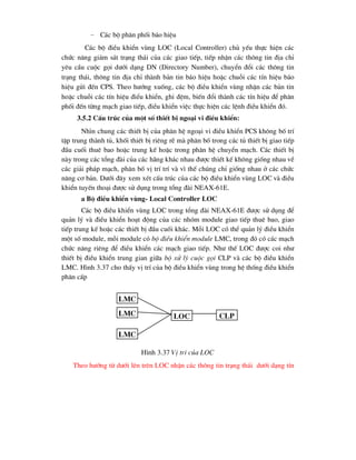 − C¸c bé ph©n phèi b¸o hiÖu
C¸c bé ®iÒu khiÓn vïng LOC (Local Controller) chñ yÕu thùc hiÖn c¸c
chøc n¨ng gi¸m s¸t tr¹ng th¸i cña c¸c giao tiÕp, tiÕp nhËn c¸c th«ng tin ®Þa chØ
yªu cÇu cuéc gäi d-íi d¹ng DN (Directory Number), chuyÓn ®æi c¸c th«ng tin
tr¹ng th¸i, th«ng tin ®Þa chØ thµnh b¶n tin b¸o hiÖu hoÆc chuçi c¸c tÝn hiÖu b¸o
hiÖu göi ®Õn CPS. Theo h-íng xuèng, c¸c bé ®iÒu khiÓn vïng nhËn c¸c b¶n tin
hoÆc chuçi c¸c tÝn hiÖu ®iÓu khiÓn, ghi ®Öm, biÕn ®æi thµnh c¸c tÝn hiÖu ®Ó ph©n
phèi ®Õn tõng m¹ch giao tiÕp, ®iÒu khiÓn viÖc thùc hiÖn c¸c lÖnh ®iÒu khiÓn ®ã.
3.5.2 CÊu tróc cña mét sè thiÕt bÞ ngo¹i vi ®iÒu khiÓn:
Nh×n chung c¸c thiÕt bÞ cña ph©n hÖ ngo¹i vi ®iÒu khiÓn PCS kh«ng bè trÝ
tËp trung thµnh tñ, khèi thiÕt bÞ riªng rÏ mµ ph©n bè trong c¸c tñ thiÕt bÞ giao tiÕp
®Çu cuèi thuª bao hoÆc trung kÕ hoÆc trong ph©n hÖ chuyÓn m¹ch. C¸c thiÕt bÞ
nµy trong c¸c tæng ®µi cña c¸c h·ng kh¸c nhau ®-îc thiÕt kÕ kh«ng gièng nhau vÒ
c¸c gi¶i ph¸p m¹ch, ph©n bè vÞ trÝ trÝ vµ v× thÕ chóng chØ gièng nhau ë c¸c chøc
n¨ng c¬ b¶n. D-íi ®©y xem xÐt cÊu tróc cña c¸c bé ®iÒu khiÓn vïng LOC vµ ®iÒu
khiÓn tuyÕn tho¹i ®-îc sö dông trong tæng ®µi NEAX-61E.
a Bé ®iÒu khiÓn vïng- Local Controller LOC
C¸c bé ®iÒu khiÓn vïng LOC trong tæng ®µi NEAX-61E ®-îc sö dông ®Ó
qu¶n lý vµ ®iÒu khiÓn ho¹t ®éng cña c¸c nhãm module giao tiÕp thuª bao, giao
tiÕp trung kÕ hoÆc c¸c thiÕt bÞ ®Çu cuèi kh¸c. Mçi LOC cã thÓ qu¶n lý ®iÒu khiÓn
mét sè module, mçi module cã bé ®iÒu khiÓn module LMC, trong ®ã cã c¸c m¹ch
chøc n¨ng riªng ®Ó ®iÒu khiÓn c¸c m¹ch giao tiÕp. Nh- thÕ LOC ®-îc coi nh-
thiÕt bÞ ®iÒu khiÓn trung gian gi÷a bé xö lý cuéc gäi CLP vµ c¸c bé ®iÒu khiÓn
LMC. H×nh 3.37 cho thÊy vÞ trÝ cña bé ®iÒu khiÓn vïng trong hÖ thèng ®iÒu khiÓn
ph©n cÊp
H×nh 3.37 VÞ trÝ cña LOC
Theo h-íng tõ d-íi lªn trªn LOC nhËn c¸c th«ng tin tr¹ng th¸i d-íi d¹ng tÝn
lmc
lmc
lmc
loc clp
 