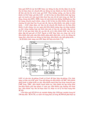 hiÖu quÐt SCN tõ c¸c bé LMC hoÆc c¸c th«ng tin ®Þa chØ thu ®-îc tõ c¸c bé
thu tÝn hiÖu chän sè; chuyÓn ®æi c¸c th«ng tin nµy thµnh c¸c b¶n tin b¸o hiÖu
®Ó b¸o c¸o lªn bé xö lý cuéc gäi CLP. Theo h-íng xuèng, c¸c b¶n tin ®iÒu
khiÓn tõ CLP ®-îc göi ®Õn LOC cã thÓ lµ b¶n tin ®iÒu khiÓn thiÕt lËp hoÆc
gi¶i to¶ tuyÕn nèi mét m¹ch ®iÖn thuª bao nµo ®ã tíi mét trong c¸c thiÕt bÞ
dïng chung nh- DTG, MFR, hoÆc tíi mét kªnh trªn ®-êng SubHighway ®-a
tíi m¹ng chuyÓn m¹ch nhãm, còng cã thÓ lµ b¶n tin ®iÒu khiÓn cÊp tÝn hiÖu
chu«ng tíi mét thuª bao bÞ gäi nµo ®ã, b¶n tin ®iÒu khiÓn viÖc ghÐp vµ t¸ch
kªnh…; LOC nhËn ®-îc c¸c b¶n tin ®ã chuyÓn ®æi thµnh c¸c tÝn hiÖu ®iÒu
khiÓn vµ ghi chóng vµo c¸c ng¨n nhí ®iÒu khiÓn t-¬ng øng cña tõng module
cô thÓ; trong tr-êng hîp cÇn thiÕt nh- mét sè b¶n tin cÇn phóc ®¸p trë l¹i
CLP vÒ kÕt qu¶ thùc hiÖn th× sau khi ®· xö lý ®iÒu khiÓn LOC t¹o b¶n tin
phóc ®¸p kÕt qu¶ göi vÒ CLP. Ngoµi ra LOC thùc hiÖn c¸c c«ng viÖc xö lý
®iÒu khiÓn ®¬n gi¶n nh- ®iÒu khiÓn ph©n phèi ®Þnh thêi, xö lý c¸c th«ng tin
tr¹ng th¸i, chÌn t¸ch c¸c th«ng tin b¸o hiÖu, ®iÒu khiÓn viÖc t¸ch ghÐp kªnh…
. S¬ ®å khèi chøc n¨ng cña LOC ®-îc thÓ hiÖn trªn h×nh 3.38
H×nh 3.38 CÊu tróc bé ®iÒu khiÓn vïng LOC
LOC cã cÊu tróc dù phßng Uint0 vµ Uint1 ®Ó thùc hiÖn dù phßng. C¸c chøc
n¨ng c¬ b¶n cña LOC gåm: Trao ®æi th«ng tin ®iÒu khiÓn víi SPC, ®iÒu khiÓn
ghÐp kªnh vµ ph©n kªnh s¬ cÊp, ®iÒu khiÓn m¹ch thuª bao hoÆc trung kÕ qua
LMC hoÆc TMC, ®iÒu khiÓn m¹ch kiÓm tra, ®iÒu khiÓn bé tËp trung thuª
bao,®iÒu khiÓn giíi h¹n ph¹m vi cuéc gäi, ®iÒu khiÓn cÊp chu«ng cho thuª
bao, ®iÒu khiÓn viÖc thu tÝn hiÖu chän sè, nhËn vµ xö lý tÝn hiÖu tr¹ng th¸i
SCAN.
+TÝn hiÖu quÐt SCAN tõ c¸c module ®-êng d©y LM hoÆc module trung kÕ
TM ®-a ®Õn SCN CTL so s¸nh víi tr¹ng th¸i cò trong SCNM ®Ó ph¸t hiÖn sù
pdmux
pmux
drp
ins
shw inf
drpq insq
mem
cpu
scnq
scn ctl
scnM
mate
inf
sio
hw
shw
ctl
bus
scan
ctl
bus
scan
To
LM
To
SwN
loc unit0
loc unit1
 