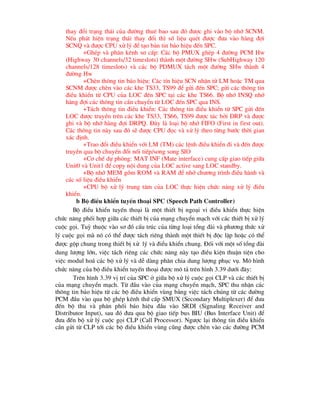 thay ®æi tr¹ng th¸i cña ®-êng thuª bao sau ®ã ®-îc ghi vµo bé nhí SCNM.
NÕu ph¸t hiÖn tr¹ng th¸i thay ®æi th× sè liÖu quÐt ®-îc ®-a vµo hµng ®îi
SCNQ vµ ®-îc CPU xö lý ®Ó t¹o b¶n tin b¸o hiÖu ®Õn SPC.
+GhÐp vµ ph©n kªnh s¬ cÊp: C¸c bé PMUX ghÐp 4 ®-êng PCM Hw
(Highway 30 channels/32 timeslots) thµnh mét ®-êng SHw (SubHighway 120
channels/128 timeslots) vµ c¸c bé PDMUX t¸ch mét ®-êng SHw thµnh 4
®-êng Hw
+ChÌn th«ng tin b¸o hiÖu: C¸c tÝn hiÖu SCN nhËn tõ LM hoÆc TM qua
SCNM ®-îc chÌn vµo c¸c khe TS33, TS99 ®Ó göi ®Õn SPC; göi c¸c th«ng tin
®iÒu khiÓn tõ CPU cña LOC ®Õn SPC t¹i c¸c khe TS66. Bé nhí INSQ nhí
hµng ®îi c¸c th«ng tin cÇn chuyÓn tõ LOC ®Õn SPC qua INS.
+T¸ch th«ng tin ®iÒu khiÓn: C¸c th«ng tin ®iÒu khiÓn tõ SPC göi ®Õn
LOC ®-îc truyÒn trªn c¸c khe TS33, TS66, TS99 ®-îc t¸c bëi DRP vµ ®-îc
ghi vµ bé nhí hµng ®îi DRPQ. §©y lµ lo¹i bé nhí FIFO (First in first out).
C¸c th«ng tin nµy sau ®ã sÏ ®-îc CPU ®äc vµ xö lý theo tõng b-íc thêi gian
x¸c ®Þnh.
+Trao ®æi ®iÒu khiÓn víi LM (TM) c¸c lÖnh ®iÒu khiÓn ®i vµ ®Õn ®-îc
truyÒn qua bé chuyÓn ®æi nèi tiÕp/song song SIO
+C¬ chÕ dù phßng: MAT INF (Mate interface) cung cÊp giao tiÕp gi÷a
Unit0 vµ Unit1 ®Ó copy néi dung cña LOC active sang LOC standby.
+Bé nhí MEM gåm ROM vµ RAM ®Ó nhí ch-¬ng tr×nh ®iÒu hµnh vµ
c¸c sè liÖu ®iÒu khiÓn
+CPU bé xö lý trung t©m cña LOC thùc hiÖn chøc n¨ng xö lý ®iÒu
khiÓn.
b Bé ®iÒu khiÓn tuyÕn tho¹i SPC (Speech Path Controller)
Bé ®iÒu khiÓn tuyÕn tho¹i lµ mét thiÕt bÞ ngo¹i vi ®iÒu khiÓn thùc hiÖn
chøc n¨ng phèi hîp gi÷a c¸c thiÕt bÞ cña m¹ng chuyÓn m¹ch víi c¸c thiÕt bÞ xö lý
cuéc gäi. Tuú thuéc vµo s¬ ®å cÊu tróc cña tõng lo¹i tæng ®µi vµ ph-¬ng thøc xö
lý cuéc gäi mµ nã cã thÓ ®-îc t¸ch riªng thµnh mét thiÕt bÞ ®éc lËp hoÆc cã thÓ
®-îc gép chung trong thiÕt bÞ xö lý vµ ®iÓu khiÓn chung. §èi víi mét sè tæng ®µi
dung l-îng lín, viÖc t¸ch riªng c¸c chøc n¨ng nµy t¹o ®iÒu kiÖn thuËn tiÖn cho
viÖc modul ho¸ c¸c bé xö lý vµ dÔ dµng ph©n chia dung l-îng phôc vô. M« h×nh
chøc n¨ng cña bé ®iÒu khiÓn tuyÕn tho¹i ®-îc m« t¶ trªn h×nh 3.39 d-íi ®©y:
Trªn h×nh 3.39 vÞ trÝ cña SPC ë gi÷a bé xö lý cuéc gäi CLP vµ c¸c thiÕt bÞ
cña m¹ng chuyÓn m¹ch. Tõ ®Çu vµo cña m¹ng chuyÓn m¹ch, SPC thu nhËn c¸c
th«ng tin b¸o hiÖu tõ c¸c bé ®iÒu khiÓn vïng b»ng viÖc t¸ch chóng tõ c¸c ®-êng
PCM ®Çu vµo qua bé ghÐp kªnh thø cÊp SMUX (Secondary Multiplexer) ®Ó ®-a
®Õn bé thu vµ ph©n phèi b¸o hiÖu ®Çu vµo SRDI (Signaling Receiver and
Distributor Input), sau ®ã ®-a qua bé giao tiÕp bus BIU (Bus Interface Unit) ®Ó
®-a ®Õn bé xö lý cuéc gäi CLP (Call Processor). Ng-îc l¹i th«ng tin ®iÒu khiÓn
cÇn göi tõ CLP tíi c¸c bé ®iÒu khiÓn vïng còng ®-îc chÌn vµo c¸c ®-êng PCM
 