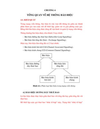 Ch-¬ng 4
tæng quan vÒ hÖ thèng b¸o hiÖu
4.1. Kh¸i qu¸t
Trong m¹ng viÔn th«ng, b¸o hiÖu lµ viÖc trao ®æi th«ng tin gi÷a c¸c thµnh
phÇn tham gia vµo cuéc nèi ®Ó thiÕt lËp, gi¸m s¸t vµ gi¶i phãng cuéc gäi.
§ång thêi b¸o hiÖu còng ®-îc dïng ®Ó vËn hµnh vµ qu¶n lý m¹ng viÔn th«ng.
Th«ng th-êng b¸o hiÖu ®-îc chia thµnh 2 lo¹i chÝnh:
- B¸o hiÖu ®-êng d©y thuª bao (Subscriber Loop Signalling).
- B¸o hiÖu liªn tæng ®µi (Inter - Exchange Signalling).
HiÖn nay, b¸o hiÖu liªn tæng ®µi cã 2 lo¹i chÝnh:
+ B¸o hiÖu kªnh liªn kÕt CAS (Channel Associated Signalling).
+ B¸o hiÖu kªnh chung CCS (Common Channel Signalling).
4.2 B¸o hiÖu ®-êng d©y thuª bao
Lµ b¸o hiÖu ®-îc thùc hiÖn gi÷a thuª bao víi tæng ®µi hay gi÷a tæng ®µi víi
thuª bao.
§Ó thiÕt lËp cuéc gäi thuª bao “nhÊc tæ hîp” m¸y. Tr¹ng th¸i “nhÊc tæ hîp”
B¸o hiÖu
B¸o hiÖu ®-êng
d©y thuª bao
B¸o hiÖu liªn
tæng ®µi
B¸o hiÖu kªnh
liªn kÕt
B¸o hiÖu kªnh
chung
H×nh 4.1. Ph©n lo¹i b¸o hiÖu trong m¹ng viÔn th«ng.
 