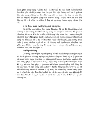 thµnh phÇn trong m¹ng . C¸c tÝn hiÖu b¸o hiÖu cã thÓ chia thµnh b¸o hiÖu thuª
bao (bao gåm b¸o hiÖu ®-êng thuª bao gäi, b¸o hiÖu ®-êng thuª bao bÞ gäi) vµ
b¸o hiÖu trung kÕ (hay b¸o hiÖu liªn tæng ®µi) tuú thuéc vµo tõng tÝn hiÖu b¸o
hiÖu ®ã ®-îc sö dông trªn cung ®o¹n nµo cña m¹ng. VÒ c¸c ®¬n vÞ tÝn hiÖu b¸o
hiÖu cô thÓ vµ ý nghÜa cña chóng sÏ ®-îc ®Ò cËp trong ch-¬ng riªng cña tµi liÖu
nµy.
b. HÖ thèng qu¶n lý, ®iÒu hµnh vµ b¶o d-ìng
C¸c thÕ hÖ tæng ®µi c¬ ®iÖn tr-íc ®©y còng ®· b¾t ®Çu h×nh thµnh c¬ së
qu¶n lý vµ b¶o d-ìng, tuy nhiªn chØ tËp trung vµo c«ng viÖc tÝnh c-íc ®¬n gi¶n vµ
c¶nh b¸o lçi th« s¬. C¸c thÕ hÖ tæng ®µi hiÖn ®¹i ®iÒu khiÓn theo ch-¬ng tr×nh ghi
s½n (SPC- Stored Program Control) cho phÐp l-u tr÷ ch-¬ng tr×nh ®iÒu hµnh ho¹t
®éng cña tæng ®µi, c¬ së d÷ liÖu thuª bao vµ d÷ liÖu trung kÕ, c¸c ch-¬ng tr×nh
qu¶n lý m¹ng vµ chän tuyÕn tèi -u, c¸c ch-¬ng tr×nh chuÈn ®o¸n háng hãc cho
phÐp qu¶n lý tËp trung c¸c tæng ®µi trong ph¹m vi nµo ®ã vµ thùc hiÖn c¸c quy
tr×nh b¶o hµnh, b¶o d-ìng tõ xa.
c. §ång bé m¹ng
C¸c trung t©m chuyÓn m¹ch hiÖn nay hÇu hÕt lµ c¸c tæng ®µi chuyÓn m¹ch
sè, do ®ã yªu cÇu sù ®ång bé chÆt chÏ gi÷a c¸c tæng ®µi. §ång bé cã ý nghÜa hÕt
søc quan träng, mang tÝnh sèng cßn cña m¹ng sè ho¸, nã ¶nh h-ëng trùc tiÕp ®Õn
chÊt l-îng phôc vô QoS cña hÖ thèng. Ngµy cµng nhiÒu lo¹i h×nh th«ng tin ®-îc
kÕt hîp víi nhau ®-îc phôc vô qua m¹ng viÔn th«ng, cã nh÷ng lo¹i h×nh th«ng tin
rÊt nh¹y c¶m víi hiÖn t-îng tr-ît vµ lÆp, vÝ dô nh- th«ng tin sè liÖu, v× vËy sai sãt
nhá trong ®ång bé sÏ dÉn tíi tr-ît vµ lÆp th«ng tin, ¶nh h-ëng tíi chÊt l-îng phôc
vô vµ cã thÓ g©y gi¸n ®o¹n liªn l¹c bëi vËy cÇn ¸p dông c¸c gi¶i ph¸p kü thuËt ®Ó
®¶m b¶o ®ång bé m¹ng th«ng tin sè. Chi tiÕt vÒ vÊn ®Ò nµy sÏ ®-îc ®Ò cËp c¸c
ch-¬ng sau.
 