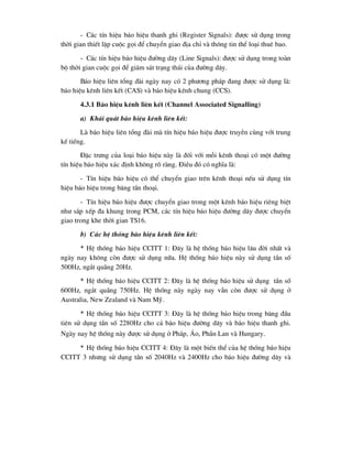 - C¸c tÝn hiÖu b¸o hiÖu thanh ghi (Register Signals): ®-îc sö dông trong
thêi gian thiÕt lËp cuéc gäi ®Ó chuyÓn giao ®Þa chØ vµ th«ng tin thÓ lo¹i thuª bao.
- C¸c tÝn hiÖu b¸o hiÖu ®-êng d©y (Line Signals): ®-îc sö dông trong toµn
bé thêi gian cuéc gäi ®Ó gi¸m s¸t tr¹ng th¸i cña ®-êng d©y.
B¸o hiÖu liªn tæng ®µi ngµy nay cã 2 ph-¬ng ph¸p ®ang ®-îc sö dông lµ:
b¸o hiÖu kªnh liªn kÕt (CAS) vµ b¸o hiÖu kªnh chung (CCS).
4.3.1 B¸o hiÖu kªnh liªn kÕt (Channel Associated Signalling)
a) Kh¸i qu¸t b¸o hiÖu kªnh liªn kÕt:
Lµ b¸o hiÖu liªn tæng ®µi mµ tÝn hiÖu b¸o hiÖu ®-îc truyÒn cïng víi trung
kÕ tiÕng.
§Æc tr-ng cña lo¹i b¸o hiÖu nµy lµ ®èi víi mçi kªnh tho¹i cã mét ®-êng
tÝn hiÖu b¸o hiÖu x¸c ®Þnh kh«ng râ rµng. §iÒu ®ã cã nghÜa lµ:
- TÝn hiÖu b¸o hiÖu cã thÓ chuyÓn giao trªn kªnh tho¹i nÕu sö dông tÝn
hiÖu b¸o hiÖu trong b¨ng tÇn tho¹i.
- TÝn hiÖu b¸o hiÖu ®-îc chuyÓn giao trong mét kªnh b¸o hiÖu riªng biÖt
nh- s¾p xÕp ®a khung trong PCM, c¸c tÝn hiÖu b¸o hiÖu ®-êng d©y ®-îc chuyÓn
giao trong khe thêi gian TS16.
b) C¸c hÖ thèng b¸o hiÖu kªnh liªn kÕt:
* HÖ thèng b¸o hiÖu CCITT 1: §©y lµ hÖ thèng b¸o hiÖu l©u ®êi nhÊt vµ
ngµy nay kh«ng cßn ®-îc sö dông n÷a. HÖ thèng b¸o hiÖu nµy sö dông tÇn sè
500Hz, ng¾t qu·ng 20Hz.
* HÖ thèng b¸o hiÖu CCITT 2: §©y lµ hÖ thèng b¸o hiÖu sö dông tÇn sè
600Hz, ng¾t qu·ng 750Hz. HÖ thèng nµy ngµy nay vÉn cßn ®-îc sö dông ë
Australia, New Zealand vµ Nam Mü.
* HÖ thèng b¸o hiÖu CCITT 3: §©y lµ hÖ thèng b¸o hiÖu trong b¨ng ®Çu
tiªn sö dông tÇn sè 2280Hz cho c¶ b¸o hiÖu ®-êng d©y vµ b¸o hiÖu thanh ghi.
Ngµy nay hÖ thèng nµy ®-îc sö dông ë Ph¸p, ¸o, PhÇn Lan vµ Hungary.
* HÖ thèng b¸o hiÖu CCITT 4: §©y lµ mét biÕn thÓ cña hÖ thèng b¸o hiÖu
CCITT 3 nh-ng sö dông tÇn sè 2040Hz vµ 2400Hz cho b¸o hiÖu ®-êng d©y vµ
 