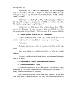 b¸o hiÖu thanh ghi.
* HÖ thèng b¸o hiÖu CCITT 5: §©y lµ hÖ thèng b¸o hiÖu ®-îc sö dông kh¸
réng r·i víi b¸o hiÖu ®-êng d©y sö dông tÇn sè 2400Hz vµ 2600Hz, b¸o hiÖu
thanh ghi sö dông tæ hîp 2 trong 6 tÇn sè 700Hz, 900Hz, 1100Hz, 1300Hz,
1500Hz vµ 1700Hz.
* HÖ thèng b¸o hiÖu R1: §©y lµ hÖ thèng b¸o hiÖu gÇn gièng víi hÖ thèng
b¸o hiÖu sè 5, nh-ng chØ sö dông mét tÇn sè 2600Hz cho b¸o hiÖu ®-êng d©y.
B¸o hiÖu thanh ghi gièng nh- trong b¸o hiÖu sè 5.
* HÖ thèng b¸o hiÖu R2: §©y lµ hÖ thèng b¸o hiÖu sö dông tÇn sè 3825Hz
cho b¸o hiÖu ®-êng d©y (víi phiªn b¶n analog) vµ c¸c tÇn sè 540Hz tíi 1140Hz
cho h-íng vÒ, tÇn sè tõ 1380Hz ®Õn 1980Hz cho h-íng ®i víi b-íc tÇn sè 120Hz.
c) -u ®iÓm vµ nh-îc ®iÓm cña b¸o hiÖu kªnh liªn kÕt:
* -u ®iÓm: Do b¸o hiÖu kªnh liªn kÕt t-¬ng ®èi ®éc lËp víi nhau nªn khi
cã sù cè ë mét kªnh b¸o hiÖu nµo ®ã th× c¸c kªnh cßn l¹i Ýt bÞ ¶nh h-ëng.
* Nh-îc ®iÓm:
- Thêi gian thiÕt lËp cuéc gäi l©u do tèc ®é trao ®æi th«ng tin b¸o hiÖu
chËm.
- Dung l-îng cña b¸o hiÖu kªnh liªn kÕt nhá do cã sè ®-êng d©y trung kÕ
giíi h¹n.
- §é tin cËy cña b¸o hiÖu kªnh liªn kÕt kh«ng cao do kh«ng cã ®-êng d©y
trung kÕ dù phßng.
4.3.2 B¸o hiÖu kªnh chung (Common Channel Signalling)
a) Kh¸i qu¸t b¸o hiÖu kªnh chung:
Lµ b¸o hiÖu liªn tæng ®µi mµ tÝn hiÖu b¸o hiÖu ®-îc truyÒn trªn mét ®-êng
sè liÖu tèc ®é cao ®éc lËp víi trung kÕ tiÕng. B¸o hiÖu ®-îc thùc hiÖn ë c¶ 2
h-íng, víi mét kªnh b¸o hiÖu cho mçi h-íng.
Th«ng tin b¸o hiÖu cÇn göi ®i ®-îc nhãm thµnh nh-ng gãi d÷ liÖu. Bªn
c¹nh nh÷ng th«ng tin dµnh cho viÖc b¸o hiÖu, còng cÇn cã thªm mét sè th«ng tin
 