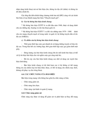 nhËn d¹ng kªnh tho¹i mµ nã b¸o hiÖu cho, th«ng tin ®Þa chØ (nh·n) vµ th«ng tin
®Ó ®iÒu chØnh lçi.
C¸c tæng ®µi ®iÒu khiÓn b»ng ch-¬ng tr×nh l-u tr÷ (SPC) cïng víi c¸c kªnh
b¸o hiÖu sÏ t¹o thµnh m¹ng b¸o hiÖu “ChuyÓn m¹ch gãi”.
b) C¸c hÖ thèng b¸o hiÖu kªnh chung:
* HÖ thèng b¸o hiÖu CCITT 6: ra ®êi ®Çu n¨m 1968, ®-îc sö dông dµnh
cho c¸c ®-êng d©y Analog vµ cho l-u tho¹i quèc tÕ.
* HÖ thèng b¸o hiÖu CCITT 7: ra ®êi vµo nh÷ng n¨m 1979 - 1980 dµnh
cho c¸c m¹ng chuyÓn m¹ch sè trong n-íc vµ quèc tÕ, hÖ thèng truyÒn dÉn sè tèc
®é cao (64Kb/s).
c) ¦u ®iÓm cña hÖ thèng b¸o hiÖu kªnh chung:
- Thêi gian thiÕt lËp cuéc gäi nhanh do sö dông ®-êng truyÒn sè liÖu tèc
®é cao. Trong hÇu hÕt c¸c tr-êng hîp, thêi gian thiÕt lËp cuéc gäi gi¶m d-íi mét
gi©y.
- Dung l-îng cña b¸o hiÖu kªnh chung lín do mçi kªnh b¸o hiÖu cã thÓ
xö lý tÝn hiÖu b¸o hiÖu cho vµi ngh×n cuéc gäi cïng mét lóc.
- §é tin cËy cña b¸o hiÖu kªnh chung cao nhê sö dông c¸c tuyÕn b¸o
hiÖu linh ®éng.
- B¸o hiÖu kªnh chung cã ®é linh ho¹t cao v× hÖ thèng cã thÓ mang
th«ng tin cña nhiÒu lo¹i tÝn hiÖu kh¸c nhau, cã thÓ sö dông cho nhiÒu môc ®Ých,
kh«ng chØ phôc vô cho riªng tho¹i.
4.4. c¸c chøc n¨ng cña b¸o hiÖu
B¸o hiÖu trong m¹ng viÔn th«ng bao gåm ba chøc n¨ng c¬ b¶n;
- Chøc n¨ng gi¸m s¸t.
- Chøc n¨ng t×m chän.
- Chøc n¨ng vËn hµnh vµ qu¶n lý m¹ng.
4.4.1 Chøc n¨ng gi¸m s¸t
Chøc n¨ng nµy ®-îc sö dông ®Ó gi¸m s¸t vµ ph¸t hiÖn sù thay ®æi tr¹ng
 