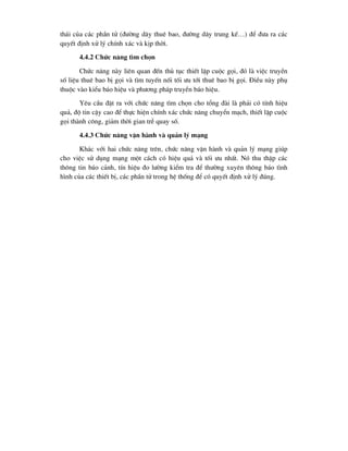 th¸i cña c¸c phÇn tö (®-êng d©y thuª bao, ®-êng d©y trung kÕ…) ®Ó ®-a ra c¸c
quyÕt ®Þnh xö lý chÝnh x¸c vµ kÞp thêi.
4.4.2 Chøc n¨ng t×m chän
Chøc n¨ng nµy liªn quan ®Õn thñ tôc thiÕt lËp cuéc gäi, ®ã lµ viÖc truyÒn
sè liÖu thuª bao bÞ gäi vµ t×m tuyÕn nèi tèi -u tíi thuª bao bÞ gäi. §iÒu nµy phô
thuéc vµo kiÓu b¸o hiÖu vµ ph-¬ng ph¸p truyÒn b¸o hiÖu.
Yªu cÇu ®Æt ra víi chøc n¨ng t×m chän cho tæng ®µi lµ ph¶i cã tÝnh hiÖu
qu¶, ®é tin cËy cao ®Ó thùc hiÖn chÝnh x¸c chøc n¨ng chuyÓn m¹ch, thiÕt lËp cuéc
gäi thµnh c«ng, gi¶m thêi gian trÔ quay sè.
4.4.3 Chøc n¨ng vËn hµnh vµ qu¶n lý m¹ng
Kh¸c víi hai chøc n¨ng trªn, chøc n¨ng vËn hµnh vµ qu¶n lý m¹ng gióp
cho viÖc sö dông m¹ng mét c¸ch cã hiÖu qu¶ vµ tèi -u nhÊt. Nã thu thËp c¸c
th«ng tin b¸o c¶nh, tÝn hiÖu ®o l-êng kiÓm tra ®Ó th-êng xuyªn th«ng b¸o t×nh
h×nh cña c¸c thiÕt bÞ, c¸c phÇn tö trong hÖ thèng ®Ó cã quyÕt ®Þnh xö lý ®óng.
 