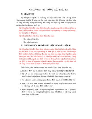 ch-¬ng 5: HÖ thèng b¸o hiÖu R2
5.1 Kh¸i qu¸t
HÖ thèng b¸o hiÖu R2 lµ hÖ thèng b¸o hiÖu m· ®a tÇn, kªnh kÕt hîp (kªnh
riªng), ®-îc thiÕt kÕ ®Ó phôc vô cho chøc n¨ng trao ®æi th«ng tin b¸o hiÖu gi÷a
c¸c tæng ®µi trong m¹ng viÔn th«ng. HÖ thèng b¸o hiÖu nµy ®-îc sö dông cho c¶
m¹ng quèc gia vµ m¹ng quèc tÕ.
HÖ thèng b¸o hiÖu R2 còng thÝch hîp cho c¸c ph-¬ng thøc tù ®éng vµ b¸n tù
®éng. §ång thêi nã cã thÓ ¸p dông cho c¸c ®-êng trung kÕ t-¬ng tù (Analog)
hay trung kÕ sè (Digital).
HÖ thèng b¸o hiÖu R2 ®-îc ph©n thµnh hai lo¹i:
- B¸o hiÖu ®-êng d©y.
- B¸o hiÖu thanh ghi.
5.2 Ph-¬ng thøc truyÒn tÝn hiÖu cña b¸o hiÖu R2
HÖ thèng b¸o hiÖu R2 ®-îc thùc hiÖn theo giao thøc b¾t buéc (¸p chÕ). §iÒu
nµy thÓ hiÖn ë chç tÝn hiÖu h-íng ®i ®-îc göi ®i liªn tôc cho tíi khi nhËn
®-îc tÝn hiÖu h-íng vÒ tõ tæng ®µi ®Çu kia. ViÖc b¸o hiÖu ®-îc thùc hiÖn gi÷a
bé truyÒn m· CS (Code Sender) vµ bé nhËn m· CR (Code Receiver). Trong
bé truyÒn m· CS, ngoµi c¸c thiÕt bÞ truyÒn ®Ó truyÒn tÝn hiÖu b¸o hiÖu cßn cã
c¸c thiÕt bÞ nhËn ®Ó nhËn tÝn hiÖu ®iÒu khiÓn. T-¬ng tù nh- vËy, bé nhËn m·
CR còng cã c¸c thiÕt bÞ nhËn vµ thiÕt bÞ truyÒn tÝn hiÖu.
Qu¸ tr×nh truyÒn b¾t buéc trong b¸o hiÖu R2 ®-îc thùc hiÖn nh- sau:
a. TÝn hiÖu ®-îc truyÒn liªn tôc d-íi d¹ng m· ®a tÇn tõ bé CS ®Õn bé CR.
b. Bé CR sau khi nhËn ®-îc tÝn hiÖu thø nhÊt nµy sÏ ra lÖnh cho thiÕt bÞ
truyÒn cña nã göi vÒ mét tÝn hiÖu ®iÒu khiÓn theo h-íng ng-îc l¹i.
c. TÝn hiÖu ®iÒu khiÓn d-íi d¹ng m· ®a tÇn ®-îc truyÒn tõ bé CR vÒ bé CS.
d. Bé CS khi nhËn ®-îc tÝn hiÖu ®iÒu khiÓn sÏ ngõng truyÒn tÝn hiÖu thø nhÊt
v× biÕt r»ng CR ®· nhËn ®-îc tÝn hiÖu nµy.
e. Bé CR nhËn thÊy bé CS ®· ngõng truyÒn tÝn hiÖu thø nhÊt, nã ra lÖnh cho
thiÕt bÞ truyÒn cña nã ngõng truyÒn tÝn hiÖu ®iÒu khiÓn v× biÕt r»ng CS ®·
nhËn ®-îc tÝn hiÖu nµy.
 
