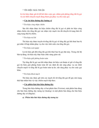 * TÝn hiÖu xo¸ thuËn
Lµ tÝn hiÖu ®-îc göi ®i ®Ó kÕt thóc cuéc gäi, nh»m gi¶i phãng tæng ®µi bÞ gäi
vµ c¸c khèi chuyÓn m¹ch ®ang tham gia phôc vô cho cuéc gäi.
+ C¸c tÝn hiÖu ®-êng d©y h-íng vÒ
* TÝn hiÖu c«ng nhËn chiÕm
Sau khi nhËn ®-îc tÝn hiÖu chiÕm tæng ®µi bÞ gäi sÏ ph¸t tÝn hiÖu c«ng
nhËn chiÕm cho tæng ®µi gäi x¸c nhËn viÖc m¹ch vµo ®· chuyÓn tõ tr¹ng th¸i rçi
sang tr¹ng th¸i bÞ chiÕm.
* TÝn hiÖu tr¶ lêi
TÝn hiÖu nµy ®-îc truyÒn tõ tæng ®µi bÞ gäi vÒ tæng ®µi gäi khi thuª bao bÞ
gäi nhÊc tæ hîp nh»m phôc vô cho viÖc tÝnh c-íc cña tæng ®µi gäi.
* TÝn hiÖu xo¸ ng-îc
Lµ tÝn hiÖu göi ®Õn tæng ®µi gäi khi thuª bao bÞ gäi ®Æt m¸y. Trong chÕ ®é
b¸n tù ®éng, tÝn hiÖu nµy thùc hiÖn chøc n¨ng gi¸m s¸t.
* TÝn hiÖu gi¶i phãng hoµn toµn
T¹i tæng ®µi bÞ gäi sau khi nhËn ®-îc tÝn hiÖu xo¸ thuËn sÏ göi vÒ tæng ®µi
gäi tÝn hiÖu gi¶i phãng hoµn toµn ®Ó x¸c ®Þnh ®· s½n sµng phôc vô c¸c khèi
chuyÓn m¹ch vµ tæng ®µi bÞ gäi hoµn toµn tù do, s½n sµng phôc vô cho cuéc gäi
kh¸c.
* TÝn hiÖu kho¸ m¹ch
TÝn hiÖu nµy ®-îc göi trªn c¸c m¹ch rçi tíi tæng ®µi gäi ®Ó g©y nªn tr¹ng
th¸i bËn nh»m b¶o vÖ viÖc chiÕm m¹ch tiÕp theo.
+ C¸c phiªn b¶n b¸o hiÖu ®-êng d©y
Trong b¸o hiÖu ®-êng d©y cã hai phiªn b¶n (Version), mét phiªn b¶n dïng
cho b¸o hiÖu ®-êng d©y t-¬ng tù (Analog) vµ mét phiªn b¶n dïng cho b¸o hiÖu
®-êng d©y sè (Digital).
a) Phiªn b¶n b¸o hiÖu ®-êng d©y t-¬ng tù:
 