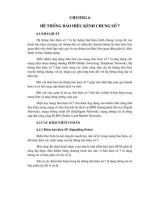 ch-¬ng 6
HÖ thèng b¸o hiÖu kªnh chung sè 7
6.1 Kh¸i qu¸t
HÖ thèng b¸o hiÖu sè 7 lµ hÖ thèng b¸o hiÖu kªnh chung, trong ®ã c¸c
kªnh b¸o hiÖu sö dông c¸c th«ng b¸o cã nh·n ®Ó chuyÓn th«ng tin b¸o hiÖu liªn
quan ®Õn viÖc thiÕt lËp cuéc gäi vµ c¸c th«ng tin kh¸c liªn quan ®Õn qu¶n lý, ®iÒu
hµnh vµ b¶o d-ìng m¹ng.
HiÓn nhiªn øng dông ®Çu tiªn cña m¹ng b¸o hiÖu sè 7 lµ øng dông cho
m¹ng ®iÖn tho¹i th«ng th-êng PSTN (Public Switching Telephone Network). HÖ
thèng b¸o hiÖu sè 7 thùc hiÖn cïng c¸c chøc n¨ng nh- c¸c hÖ thèng b¸o hiÖu
truyÒn thèng nh-ng víi kü thuËt cao, phï hîp h¬n ®èi víi hÖ thèng tæng ®µi sè
hiÖn ®¹i.
§èi víi thuª bao, hÖ thèng b¸o hiÖu sè 7 gióp viÖc thiÕt lËp cuéc gäi nhanh
h¬n vµ cã thÓ cung cÊp nhiÒu dÞch vô míi.
§èi víi viÖc qu¶n lý tõ xa, b¸o hiÖu sè 7 ®ßi hái Ýt thiÕt bÞ b¸o hiÖu trong
m¹ng h¬n vµ t¨ng dung l-îng cuéc gäi.
HiÖn nay m¹ng b¸o hiÖu sè 7 cßn ®-îc øng dông vµo nhiÒu chøc n¨ng nh-
b¸o hiÖu trong m¹ng sè liÖu liªn kÕt ®a dÞch vô ISDN (Intergrated Service Digital
Network), m¹ng th«ng minh IN (Intelligent Network), m¹ng th«ng tin di ®éng
mÆt ®Êt c«ng céng PLMN (Public Land Mobile Network).
6.2 C¸c kh¸i niÖm c¬ b¶n
6.2.1 §iÓm b¸o hiÖu SP (Signalling Point)
§iÓm b¸o hiÖu lµ nót chuyÓn m¹ch hay nót xö lý trong m¹ng b¸o hiÖu, cã
thÓ thùc hiÖn c¸c chøc n¨ng cña hÖ thèng b¸o hiÖu sè 7.
Mét tæng ®µi ®iÖn tho¹i ®-îc xem nh- lµ mét ®iÓm b¸o hiÖu SP th× ph¶i lµ
tæng ®µi ®-îc ®iÒu khiÓn b»ng ch-¬ng tr×nh l-u s½n, v× b¸o hiÖu sè 7 lµ d¹ng
th«ng tin sè liÖu gi÷a c¸c bé xö lý.
TÊt c¶ c¸c ®iÓm b¸o hiÖu trong hÖ thèng b¸o hiÖu sè 7 lµ d¹ng th«ng tin sè
liÖu gi÷a c¸c bé vi xö lý.
 