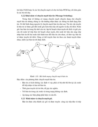 tÝn hiÖu pam hoÆc lµ c¸c bé chuyÓn m¹ch sè cho tÝn hiÖu PCM hay chØ ®¬n gi¶n
lµ c¸c bé nèi d©y.
1.2.2 Kh¸i niÖm vÒ chuyÓn m¹ch b¶n tin (Message Switching).
Trong thùc tÕ kh«ng cã m¹ng chuyÓn m¹ch chuyªn dông cho chuyÓn
m¹ch b¶n tin nh-ng chóng ta vÉn th-êng nhËn ®-îc c¸c th«ng tin d-íi d¹ng b¶n
tin. Cã thÓ h×nh dung nguyªn lý chuyÓn m¹ch b¶n tin nh- sau: Tin tøc cÇn truyÒn
lµ b¶n tin sÏ ®-îc göi ®Õn node gèc kÌm theo ®Þa chØ nguån vµ ®Þa chØ ®Ých. Node
gèc l-u b¶n tin trong bé nhí cña nã, lËp kÕ ho¹ch chän tuyÕn tíi ®Ých vµ göi yªu
cÇu tíi node kÕ tiÕp theo kÕ ho¹ch chän tuyÕn, khi node kÕ tiÕp s½n sµng tiÕp
nhËn b¶n tin th× hai node tiÕn hµnh trao ®æi b¶n tin cho nhau, cø nh- vËy b¶n tin
sÏ ®-îc truyÒn tíi ®Ých. Còng cã thÓ truyÒn b¶n tin theo c¸c thuËt truyÒn kh¸c
nhau, miÔn sao b¶n tin tíi ®-îc ®Ých.
H×nh 1.10 : M« h×nh m¹ng chuyÓn m¹ch b¶n tin
§Æc ®iÓm cña ph-¬ng thøc chuyÓn m¹ch b¶n tin:
- B¶n tin cã kÝch kh«ng x¸c ®Þnh v× vËy ph¶i cã bé nhí ®ñ lín t¹i c¸c node
®Ó tiÕp nhËn vµ l-u tr÷ b¶n tin.
- Thêi gian truyÒn t¶i tin lín, dÔ g©y t¾c nghÏn.
- TrÔ b¶n tin trong c¸c node vµ trong m¹ng kh«ng x¸c ®Þnh.
- ¸p dông c¸c biÖn ph¸p ph¸t hiÖn vµ söa lçi.
1.2.3 Kh¸i niÖm vµ chuyÓn m¹ch gãi.
B¶n tin ®-îc chia thµnh c¸c gãi vµ ®-îc truyÒn cïng c¸c tiÕp ®Çu vµ tiÕp
a
b
c
d
e
f
g
h
i
dte
dte
 