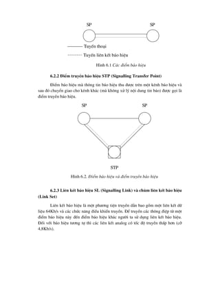 6.2.2 §iÓm truyÒn b¸o hiÖu STP (Signalling Transfer Point)
§iÓm b¸o hiÖu mµ th«ng tin b¸o hiÖu thu ®-îc trªn mét kªnh b¸o hiÖu vµ
sau ®ã chuyÓn giao cho kªnh kh¸c (mµ kh«ng xö lý néi dung tin b¸o) ®-îc gäi lµ
®iÓm truyÒn b¸o hiÖu.
6.2.3 Liªn kÕt b¸o hiÖu SL (Signalling Link) vµ chïm liªn kÕt b¸o hiÖu
(Link Set)
Liªn kÕt b¸o hiÖu lµ mét ph-¬ng tiÖn truyÒn dÉn bao gåm mét liªn kÕt d÷
liÖu 64Kb/s vµ c¸c chøc n¨ng ®iÒu khiÓn truyÒn. §Ó truyÒn c¸c th«ng ®iÖp tõ mét
®iÓm b¸o hiÖu nµy ®Õn ®iÓm b¸o hiÖu kh¸c ng-êi ta sö dông liªn kÕt b¸o hiÖu.
§èi víi b¸o hiÖu t-¬ng tù th× c¸c liªn kÕt analog cã tèc ®é truyÒn thÊp h¬n (cì
4,8Kb/s).
SP SP
STP
H×nh 6.2. §iÓm b¸o hiÖu vµ ®iÓm truyÒn b¸o hiÖu
SP SP
H×nh 6.1 C¸c ®iÓm b¸o hiÖu
TuyÕn tho¹i
TuyÕn liªn kÕt b¸o hiÖu
 