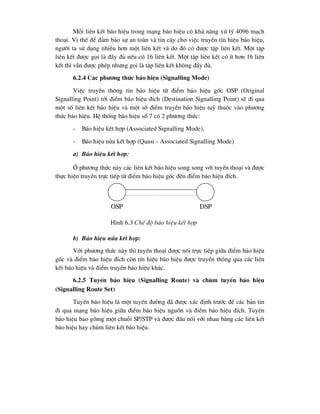 Mçi liªn kÕt b¸o hiÖu trong m¹ng b¸o hiÖu cã kh¶ n¨ng xö lý 4096 m¹ch
tho¹i. V× thÕ ®Ó ®¶m b¶o sù an toµn vµ tin cËy cho viÖc truyÒn tÝn hiÖu b¸o hiÖu,
ng-êi ta sö dông nhiÒu h¬n mét liªn kÕt vµ do ®ã cã ®-îc tËp liªn kÕt. Mét tËp
liªn kÕt ®-îc gäi lµ ®Çy ®ñ nÕu cã 16 liªn kÕt. Mét tËp liªn kÕt cã Ýt h¬n 16 liªn
kÕt th× vÉn ®-îc phÐp nh-ng gäi lµ tËp liªn kÕt kh«ng ®Çy ®ñ.
6.2.4 C¸c ph-¬ng thøc b¸o hiÖu (Signalling Mode)
ViÖc truyÒn th«ng tin b¸o hiÖu tõ ®iÓm b¸o hiÖu gèc OSP (Original
Signalling Point) tíi ®iÓm b¸o hiÖu ®Ých (Destination Signalling Point) sÏ ®i qua
mét sè liªn kÕt b¸o hiÖu vµ mét sè ®iÓm truyÒn b¸o hiÖu tuú thuéc vµo ph-¬ng
thøc b¸o hiÖu. HÖ thèng b¸o hiÖu sè 7 cã 2 ph-¬ng thøc:
- B¸o hiÖu kÕt hîp (Associated Signalling Mode).
- B¸o hiÖu nöa kÕt hîp (Quasi - Associated Signalling Mode)
a) B¸o hiÖu kÕt hîp:
ë ph-¬ng thøc nµy c¸c liªn kÕt b¸o hiÖu song song víi tuyÕn tho¹i vµ ®-îc
thùc hiÖn truyÒn trùc tiÕp tõ ®iÓm b¸o hiÖu gèc ®Õn ®iÓm b¸o hiÖu ®Ých.
b) B¸o hiÖu nöa kÕt hîp:
Víi ph-¬ng thøc nµy th× tuyÕn tho¹i ®-îc nèi trùc tiÕp gi÷a ®iÓm b¸o hiÖu
gèc vµ ®iÓm b¸o hiÖu ®Ých cßn tÝn hiÖu b¸o hiÖu ®-îc truyÒn th«ng qua c¸c liªn
kÕt b¸o hiÖu vµ ®iÓm truyÒn b¸o hiÖu kh¸c.
6.2.5 TuyÕn b¸o hiÖu (Signalling Route) vµ chïm tuyÕn b¸o hiÖu
(Signalling Route Set)
TuyÕn b¸o hiÖu lµ mét tuyÕn ®-êng ®· ®-îc x¸c ®Þnh tr-íc ®Ó c¸c b¶n tin
®i qua m¹ng b¸o hiÖu gi÷a ®iÓm b¸o hiÖu nguån vµ ®iÓm b¸o hiÖu ®Ých. TuyÕn
b¸o hiÖu bao g«mg mét chuçi SP/STP vµ ®-îc ®Êu nèi víi nhau b»ng c¸c liªn kÕt
b¸o hiÖu hay chïm liªn kÕt b¸o hiÖu.
OSP DSP
H×nh 6.3 ChÕ ®é b¸o hiÖu kÕt hîp
 