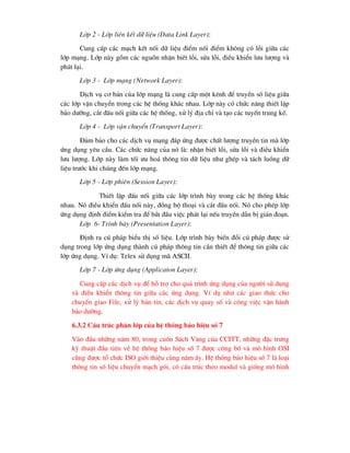 Líp 2 - Líp liªn kÕt d÷ liÖu (Data Link Layer):
Cung cÊp c¸c m¹ch kÕt nèi d÷ liÖu ®iÓm nèi ®iÓm kh«ng cã lçi gi÷a c¸c
líp m¹ng. Líp nµy gåm c¸c nguån nhËn biÕt lçi, söa lçi, ®iÒu khiÓn l-u l-îng vµ
ph¸t l¹i.
Líp 3 - Líp m¹ng (Network Layer):
DÞch vô c¬ b¶n cña líp m¹ng lµ cung cÊp mét kªnh ®Ó truyÒn sè liÖu gi÷a
c¸c líp vËn chuyÓn trong c¸c hÖ thèng kh¸c nhau. Líp nµy cã chøc n¨ng thiÕt lËp
b¶o d-ìng, c¾t ®Êu nèi gi÷a c¸c hÖ thèng, xö lý ®Þa chØ vµ t¹o c¸c tuyÕn trung kÕ.
Líp 4 - Líp vËn chuyÓn (Transport Layer):
§¶m b¶o cho c¸c dÞch vô m¹ng ®¸p øng ®-îc chÊt l-îng truyÒn tin mµ líp
øng dông yªu cÇu. C¸c chøc n¨ng cña nã lµ: nhËn biÕt lçi, söa lçi vµ ®iÒu khiÓn
l-u l-îng. Líp nµy lµm tèi -u ho¸ th«ng tin d÷ liÖu nh- ghÐp vµ t¸ch luång d÷
liÖu tr-íc khi chóng ®Õn líp m¹ng.
Líp 5 - Líp phiªn (Session Layer):
ThiÕt lËp ®Êu nèi gi÷a c¸c líp tr×nh bµy trong c¸c hÖ thèng kh¸c
nhau. Nã ®iÒu khiÓn ®Êu nèi nµy, ®ång bé tho¹i vµ c¾t ®Êu nèi. Nã cho phÐp líp
øng dông ®Þnh ®iÓm kiÓm tra ®Ó b¾t ®Çu viÖc ph¸t l¹i nÕu truyÒn dÉn bÞ gi¸n ®o¹n.
Líp 6- Tr×nh bµy (Presentation Layer):
§Þnh ra có ph¸p biÓu thÞ sè liÖu. Líp tr×nh bµy biÕn ®æi có ph¸p ®-îc sö
dông trong líp øng dông thµnh có ph¸p th«ng tin cÇn thiÕt ®Ó th«ng tin gi÷a c¸c
líp øng dông. VÝ dô: Telex sö dông m· ASCII.
Líp 7 - Líp øng dông (Applicaton Layer):
Cung cÊp c¸c dÞch vô ®Ó hç trî cho qu¸ tr×nh øng dông cña ng-êi sö dông
vµ ®iÒu khiÓn th«ng tin gi÷a c¸c øng dông. VÝ dô nh- c¸c giao thøc cho
chuyÓn giao File, xö lý b¶n tin, c¸c dÞch vô quay sè vµ c«ng viÖc vËn hµnh
b¶o d-ìng.
6.3.2 CÊu tróc ph©n líp cña hÖ thèng b¸o hiÖu sè 7
Vµo ®Çu nh÷ng n¨m 80, trong cuèn S¸ch Vµng cña CCITT, nh÷ng ®Æc tr-ng
kü thuËt ®Çu tiªn vÒ hÖ thèng b¸o hiÖu sè 7 ®-îc c«ng bè vµ m« h×nh OSI
còng ®-îc tæ chøc ISO giíi thiÖu cïng n¨m Êy. HÖ thèng b¸o hiÖu sè 7 lµ lo¹i
th«ng tin sè liÖu chuyÓn m¹ch gãi, cã cÊu tróc theo modul vµ gièng m« h×nh
 