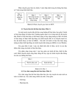 PhÇn chuyÓn giao b¶n tin chiÕm 3 møc thÊp nhÊt trong hÖ thèng b¸o hiÖu
sè 7 nh- trong h×nh d-íi ®©y:
1.1 TuyÕn liªn kÕt d÷ liÖu b¸o hiÖu (Møc 1)
Lµ mét tuyÕn truyÒn dÉn d÷ liÖu song h-íng ®Ó b¸o hiÖu, bao gåm 2 kªnh
sè liÖu ho¹t ®éng víi nhau trªn 2 h-íng ng-îc nhau vµ cã cïng mét tèc ®é truyÒn
dÉn. Kªnh sè liÖu b¸o hiÖu cã thÓ thuéc d¹ng sè hay d¹ng t-¬ng tù. §èi víi kªnh
sè liÖu d¹ng sè ®-îc thiÕt lËp b»ng c¸c kªnh truyÒn dÉn sè vµ chuyÓn m¹ch sè,
tèc ®é kªnh tho¹i c¬ b¶n lµ 64Kb/s . Cßn ®èi víi kªnh sè liÖu b¸o hiÖu d¹ng
t-¬ng tù ®-îc thiÕt lËp b»ng c¸c kªnh truyÒn dÉn t-¬ng tù (4KHz) vµ c¸c Modem.
C¸c giao thøc ë møc 1 nµy x¸c ®Þnh tÝnh chÊt vÒ ®iÖn, vËt lý vµ c¸c ®Æc
®iÓm chøc n¨ng cña kªnh sè liÖu b¸o hiÖu.
C¸c phÇn cøng trong møc 1 nµy bao gåm c¸c kªnh d÷ liÖu, thiÕt bÞ ®Çu
cuèi. Khèi chuyÓn m¹ch còng ®-îc dïng ®Ó truy cËp c¸c kªnh truyÒn dÉn th«ng
tin cho c¸c ®-êng b¸o hiÖu.
1.2 C¸c chøc n¨ng liªn kÕt b¸o hiÖu (Møc 2)
C¸c chøc n¨ng liªn kÕt b¸o hiÖu ®¶m b¶o cho viÖc truyÒn tin mét c¸ch an
toµn vµ chÝnh x¸c. C¸c chøc n¨ng chÝnh cña møc 2 bao gåm:
- Giíi h¹n.
- Ph¸t hiÖn lçi.
Møc 3
Xö lý b¶n tin b¸o
hiÖu. C¸c chøc
n¨ng m¹ng
Møc 2
C¸c chøc n¨ng
liªn kÕt b¸o
hiÖu
Møc 1
Liªn kÕt d÷
liÖu
Møc 4
C¸c ®èi
t-îng sö
dông
H×nh 6.9 PhÇn chuyÓn giao b¶n tin MTP.
Møc 1
ThiÕt bÞ ®Çu cuèi Kªnh d÷ liÖu
H×nh 6.10. Møc 1.
 