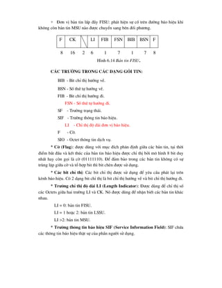 + §¬n vÞ b¶n tin lÊp ®Çy FISU: ph¸t hiÖn sù cè trªn ®-êng b¸o hiÖu khi
kh«ng cßn b¶n tin MSU nµo ®-îc chuyÓn sang bªn ®èi ph-¬ng.
C¸c tr-êng trong c¸c d¹ng gãi tin:
BIB - Bit chØ thÞ h-íng vÒ.
BSN - Sè thø tù h-íng vÒ.
FIB - Bit chØ thÞ h-íng ®i.
FSN - Sè thø tù h-íng ®i.
SF - Tr-êng tr¹ng th¸i.
SIF - Tr-êng th«ng tin b¸o hiÖu.
LI - ChØ thÞ ®é dµi ®¬n vÞ b¸o hiÖu.
F - Cê.
SIO - Octet th«ng tin dÞch vô.
* Cê (Flag): ®-îc dïng víi môc ®Ých ph©n ®Þnh gi÷a c¸c b¶n tin, t¹i thêi
®iÓm b¾t ®Çu vµ kÕt thóc cña b¶n tin b¸o hiÖu ®-îc chØ thÞ bëi m« h×nh 8 bit duy
nhÊt hay cßn gäi lµ cê (01111110). §Ó ®¶m b¶o trong c¸c b¶n tin kh«ng cã sù
trïng lÆp gi÷a cê vµ tæ hîp bit th× bit chÌn ®-îc sö dông.
* C¸c bit chØ thÞ: C¸c bit chØ thÞ ®-îc sö dông ®Ó yªu cÇu ph¸t l¹i trªn
kªnh b¸o hiÖu. Cã 2 d¹ng bit chØ thÞ lµ bit chØ thÞ h-íng vÒ vµ bit chØ thÞ h-íng ®i.
* Tr-êng chØ thÞ ®é dµi LI (Length Indicator): §-îc dïng ®Ó chØ thÞ sè
c¸c Octets gi÷a hai tr-êng LI vµ CK. Nã ®-îc dïng ®Ó nhËn biÕt c¸c b¶n tin kh¸c
nhau.
LI = 0: b¶n tin FISU.
LI = 1 hoÆc 2: b¶n tin LSSU.
LI >2: b¶n tin MSU.
* Tr-êng th«ng tin b¸o hiÖu SIF (Service Information Field): SIF chøa
c¸c th«ng tin b¸o hiÖu thËt sù cña phÇn ng-êi sö dông.
F CK LI FIB FSN BIB BSN F
8 16 2 6 1 7 1 7 8
H×nh 6.14 B¶n tin FISU.
 