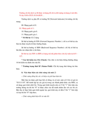 Tr-êng chØ thÞ dÞch vô SI ®-îc sö dông ®Ó chØ ra ®èi t-îng sö dông ë nót ®Õn.
VÝ dô: 0101=TUP, 0110=DUP…
Tr-êng dÞch vô phô SF cã tr-êng NI (Network Indicator) lµ tr-êng chØ thÞ
m¹ng.
00: M¹ng quèc tÕ 0.
01: M¹ng quèc tÕ 1.
10: M¹ng quèc gia 0.
11: M¹ng quèc gia 1.
* Sè thø tù: Cã 2 d¹ng
Sè thø tù h-íng ®i FSN (Forward Sequence Number ): chØ ra sè thø tù cña
b¶n tin ®-îc truyÒn ®i theo h-íng thuËn.
Sè thø tù h-íng vÒ BSN (Backward Sequence Number): chØ thÞ sè thø tù
b¾t ®Çu x¸c nhËn ®¬n vÞ tÝn hiÖu.
Sè thø tù cña FSN vµ BSN cã d¹ng m· nhÞ ph©n theo chu kú tuÇn tù tõ 0 –
127.
* C¸c bit kiÓm tra CK (Check): C¸c ®¬n vÞ tÝn hiÖu th«ng th-êng dïng
16 bit kiÓm tra dµnh cho söa lçi.
* Tr-êng tr¹ng th¸i SF (Status Field): ChØ thÞ tr¹ng th¸i th«ng tin b¸o
hiÖu
b) ViÖc thùc hiÖn c¸c chøc n¨ng cña møc 2:
- Chøc n¨ng ®ång bé c¸c cê hiÖu vµ giíi h¹n b¶n tin:
Mét b¶n tin ®-îc giíi h¹n bëi cê ®ãng vµ cê më, mét cê 8 bit cã gi¸ trÞ
“01111110”. §Ó tr¸nh lÆp l¹i c¸c gi¸ trÞ trong c¸c thµnh phÇn kh¸c cña MSU, ta
sö dông qu¸ tr×nh nhåi bit. Trong qu¸ tr×nh truyÒn nÕu cã 5 bit “1” liªn tiÕp cña
tr-êng th«ng tin th× bit “0” sÏ ®-îc chÌn vµo ®Ó tr¸nh nhÇm lÉn víi c¸c bit cê.
Bªn thu sÏ thùc hiÖn qu¸ tr×nh ng-îc l¹i, qu¸ tr×nh nµy sÏ ®Õm 5 bit “1” liªn tiÕp
vµ lo¹i bá bit “0” tiÕp theo.
- Chøc n¨ng ph¸t hiÖn lçi vµ söa lçi:
 