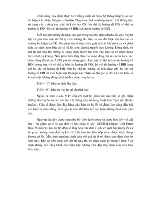 Chøc n¨ng nµy ®-îc thùc hiÖn b»ng c¸ch sö dông hÖ thèng truyÒn l¹i c¸c
tÝn hiÖu x¸c nhËn ®óng/sai (Positive/Negative Acknowledgement). HÖ thèng nµy
sö dông c¸c tr-êng sau: c¸c bit kiÓm tra CK, bit chØ thÞ h-íng ®i FIB, sè thø tù
h-íng ®i FSN, bit chØ thÞ h-íng vÒ BIB, sè thø tù h-íng vÒ BSN.
Mçi b¶n tin h-íng ®i ®-îc l-u gi÷ trong bé nhí ®Öm (dµnh cho viÖc truyÒn
l¹i) vµ g¸n cho mét sè thø tù trªn h-íng ®i. B¶n tin sau ®ã ®-îc m· ho¸ t¹o ra
tr-êng bit kiÓm tra CK. Bªn nhËn tin sÏ thùc hiÖn gi¶i m· c¸c bit kiÓm tra vµ ph©n
tÝch, so s¸nh xem b¶n tin cã bÞ lçi trªn ®-êng truyÒn hay kh«ng. §ång thêi, sè
thø tù cña b¶n tin h-íng ®i còng ®-îc kiÓm tra xem c¸c b¶n tin cã nhËn ®óng
theo tr×nh tù kh«ng. NÕu ph©n tÝch thÊy b¶n tin nhËn ®óng th× sÏ cã tÝn hiÖu x¸c
nhËn ®óng (Positive ACK) göi vÒ h-íng ph¸t. Lóc nµy sè thø tù b¶n tin h-íng vÒ
BSN t-¬ng øng víi sè thø tù b¶n tin h-íng ®i FSN, bit chØ thÞ h-íng vÒ BIB b»ng
víi bit chØ thÞ h-íng ®i FIB. NÕu bit chØ thÞ h-íng vÒ BIB kh¸c víi bit chØ thÞ
h-íng ®i FIB th× xuÊt hiÖn mét tÝn hiÖu x¸c nhËn sai (Negative ACK). C¸c b¶n tin
bÞ sai hoÆc kh«ng ®óng tr×nh tù ®Òu ®-îc truyÒn l¹i.
FIB = “1”: b¶n tin ph¸t lÇn ®Çu.
FIB = “0”: b¶n tin truyÒn l¹i lÇn thø hai.
Ngoµi ra møc 2 cña MTP cßn cã mét bé gi¸m s¸t ®Æc biÖt sÏ ghi nhËn
nh÷ng lÇn truyÒn l¹i c¸c b¶n tin. HÖ thèng nµy sö dông thuËt to¸n “g¸o rß” (leaky
bucket). G¸o sÏ ®-îc lµm ®Çy b»ng c¸c b¶n tin bÞ lçi vµ ®-îc lµm rçng dÇn bëi
c¸c b¶n tin nhËn ®óng. NÕu g¸o bÞ trµn th× liªn kÕt b¸o hiÖu kh«ng tho¶ m·n yªu
cÇu.
Nguyªn t¾c nµy ®-îc xem nh- bé ®Õm lªn/xuèng vµ ®-îc biÕt ®Õn víi c¸i
tªn “ Bé gi¸m s¸t tØ lÖ c¸c ®¬n vÞ b¸o hiÖu bÞ lçi ” SUERM (Signal Unit Error
Rate Mornitor). Gi¸ trÞ bé ®Õm sÏ t¨ng lªn mét ®¬n vÞ khi cã mét b¶n tin bÞ lçi vµ
sÏ gi¶m xuèng mét ®¬n vÞ khi cã 256 b¶n tin liªn tiÕp nhau ®-îc nhËn ®óng
kh«ng cã lçi. Mét møc ng-ìng c¶nh b¸o víi gi¸ trÞ lµ 64 ®-îc quy ®Þnh cho bé
®Õm nµy. Khi bé ®Õm t¨ng ®Õn gi¸ trÞ nµy th× bé phËn qu¶n lý m¹ng ë møc 3 sÏ
®-îc th«ng b¸o r»ng kªnh b¸o hiÖu nµy kh«ng cßn ®¸p øng ®-îc cho viÖc b¸o
hiÖu n÷a.
 