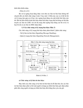 khèi ®iÒu khiÓn nhËn.
- Dõng bé xö lý:
Bé xö lý ngõng ho¹t ®éng ®-îc xem nh- c¸c b¶n tin b¸o hiÖu kh«ng thÓ
chuyÓn ®Õn c¸c khèi chøc n¨ng ë møc 3 hay møc 4. §iÒu nµy x¶y ra cã thÓ do bé
xö lý trung t©m gÆp sù cè hay viÖc ng-ng ho¹t ®éng cña mét kªnh b¸o hiÖu nµo
®ã. Khi bé ®iÒu khiÓn kªnh b¸o hiÖu nhËn biÕt ®-îc tr¹ng th¸i h- háng nã b¾t ®Çu
truyÒn c¸c b¶n tin LSSU víi chØ thÞ tr¹ng th¸i ngõng ho¹t ®éng cña bé xö lý vµ
huû bá tÊt c¶ c¸c b¶n tin MSU nhËn ®-îc.
1.3 C¸c chøc n¨ng xö lý m¹ng b¸o hiÖu (Møc 3)
C¸c chøc n¨ng xö lý m¹ng b¸o hiÖu ®-îc ph©n thµnh 2 phÇn chøc n¨ng:
- Xö lý b¶n tin b¸o hiÖu (Signalling Message Handling).
- Qu¶n lý m¹ng b¸o hiÖu (Signalling Network Management).
a) Chøc n¨ng xö lý b¶n tin b¸o hiÖu:
Môc ®Ých cña chøc n¨ng xö lý b¶n tin b¸o hiÖu lµ ®Ó ®¶m b¶o cho c¸c b¶n
tin b¸o hiÖu ®-îc ph¸t ra bëi mét ng-êi sö dông t¹i ®iÓm b¸o hiÖu gèc ®-îc ph©n
phèi ®Õn cïng ng-êi sö dông t¹i ®iÓm b¸o hiÖu ®Ých ®óng theo yªu cÇu göi.
Møc
1
Møc 3: C¸c chøc n¨ng m¹ng b¸o hiÖu
Xö lý b¶n tin
b¸o hiÖu
Ph©n phèi
b¶n tin
Ph©n biÖt
b¶n tin
§Þnh tuyÕn b¶n
tin
Qu¶n lý m¹ng
b¸o hiÖu Qu¶n lý l-u
l-îng b¸o hiÖu
Qu¶n lý tuyÕn
b¸o hiÖu
Qu¶n lý liªn
kÕt b¸o hiÖu
Møc
2
H×nh 6.18 Møc 3.
 