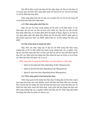 NÕu SP lµ ®iÓm truyÒn b¸o hiÖu th× khi nhËn ®-îc c¸c b¶n tin b¸o hiÖu nã
sÏ truyÒn ngay tíi khèi chøc n¨ng ®Þnh tuyÕn ®Ó chuyÓn tíi c¸c liªn kÕt b¸o hiÖu
vµ nèi tíi ®iÓm b¸o hiÖu ®Ých.
Chøc n¨ng ph©n biÖt b¶n tin dùa vµo sù ph©n tÝch c¸c bit chØ thÞ m¹ng NI
vµ m· ®iÓm b¸o hiÖu ®Ých nhËn ®-îc.
a.3) Chøc n¨ng ph©n phèi b¶n tin:
Dùa vµo c¸c bit trong trong tr-êng chØ thÞ dÞch vô SI nhËn ®-îc, ta x¸c
®Þnh ®-îc ®Þa chØ cña c¸c b¶n tin mét c¸ch chÝnh x¸c. Sau khi c¸c b¶n tin b¸o
hiÖu ®-îc ph©n biÖt, nã sÏ ®-îc ph©n phèi tíi ng-êi sö dông. Ngoµi ra c¸c b¶n tin
cßn ®-îc ph©n phèi ®Õn phÇn ®iÒu khiÓn kÕt nèi b¸o hiÖu SCCP, phÇn qu¶n lý
®iÒu hµnh m¹ng b¸o hiÖu cña MTP, phÇn kiÓm tra vµ b¶o d-ìng b¸o hiÖu cña
MTP.
b) Chøc n¨ng qu¶n lý m¹ng b¸o hiÖu:
Môc ®Ých cña chøc n¨ng nµy lµ lËp l¹i cÊu h×nh m¹ng b¸o hiÖu trong
tr-êng hîp cã lçi vµ ®iÒu khiÓn l-u l-îng trong tr-êng hîp x¶y ra nghÏn. ViÖc
lËp l¹i cÊu h×nh m¹ng b¸o hiÖu cã hiÖu qu¶ nhê c¸c thñ tôc thay ®æi thÝch hîp ®Ó
thay ®æi viÖc ®Þnh tuyÕn l-u l-îng b¸o hiÖu nh»m bá qua c¸c kªnh cã sù cè hoÆc
c¸c ®iÓm b¸o hiÖu liªn quan x¶y ra sù cè.
Chøc n¨ng qu¶n lý m¹ng b¸o hiÖu ®-îc chia nhá thµnh c¸c chøc n¨ng:
+ Qu¶n lý l-u l-îng b¸o hiÖu (Signalling Traffic Management).
+ Qu¶n lý liªn kÕt b¸o hiÖu (Signalling Link Management).
+ Qu¶n lý tuyÕn b¸o hiÖu (Signalling Route Management).
b.1) Chøc n¨ng qu¶n lý l-u l-îng b¸o hiÖu:
Chøc n¨ng qu¶n lý l-u l-îng b¸o hiÖu duy tr× dßng phô t¶i b¸o hiÖu xuyªn
qua m¹ng b¸o hiÖu mét c¸ch th-êng xuyªn. §Ó ®¶m b¶o ®-îc ®iÒu nµy cÇn thùc
hiÖn chuyÓn ®æi l-u l-îng b¸o hiÖu tõ kªnh b¸o hiÖu hoÆc tuyÕn b¸o hiÖu nµy tíi
kªnh b¸o hiÖu hoÆc tuyÕn b¸o hiÖu kh¸c, hoÆc gi¶m bít l-u l-îng b¸o hiÖu t¹m
thêi trong tr-êng hîp x¶y ra nghÏn ë ®iÓm b¸o hiÖu nµo ®ã. Chøc n¨ng ®iÒu hµnh
l-u l-îng b¸o hiÖu bao gåm c¸c thñ tôc sau:
 