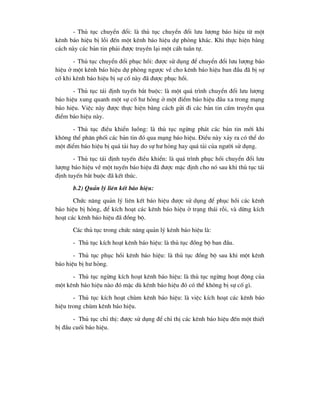 - Thñ tôc chuyÓn ®æi: lµ thñ tôc chuyÓn ®æi l-u l-îng b¸o hiÖu tõ mét
kªnh b¸o hiÖu bÞ lçi ®Õn mét kªnh b¸o hiÖu dù phßng kh¸c. Khi thùc hiÖn b»ng
c¸ch nµy c¸c b¶n tin ph¶i ®-îc truyÒn l¹i mét c¸h tuÇn tù.
- Thñ tôc chuyÓn ®æi phôc håi: ®-îc sö dông ®Ó chuyÓn ®æi l-u l-îng b¸o
hiÖu ë mét kªnh b¸o hiÖu dù phßng ng-îc vÒ cho kªnh b¸o hiÖu ban ®Çu ®· bÞ sù
cè khi kªnh b¸o hiÖu bÞ sù cè nµy ®· ®-îc phôc håi.
- Thñ tôc t¸i ®Þnh tuyÕn b¾t buéc: lµ mét qu¸ tr×nh chuyÓn ®æi l-u l-îng
b¸o hiÖu xung quanh mét sù cè h- háng ë mét ®iÓm b¸o hiÖu ®Çu xa trong m¹ng
b¸o hiÖu. ViÖc nµy ®-îc thùc hiÖn b»ng c¸ch göi ®i c¸c b¶n tin cÊm truyÒn qua
®iÓm b¸o hiÖu nµy.
- Thñ tôc ®iÒu khiÓn luång: lµ thñ tôc ngõng ph¸t c¸c b¶n tin míi khi
kh«ng thÓ ph©n phèi c¸c b¶n tin ®ã qua m¹ng b¸o hiÖu. §iÒu nµy x¶y ra cã thÓ do
mét ®iÓm b¸o hiÖu bÞ qu¸ t¶i hay do sù h- háng hay qu¸ t¶i cña ng-êi sö dông.
- Thñ tôc t¸i ®Þnh tuyÕn ®iÒu khiÓn: lµ qu¸ tr×nh phôc håi chuyÓn ®æi l-u
l-îng b¸o hiÖu vÒ mét tuyÕn b¸o hiÖu ®· ®-îc mÆc ®Þnh cho nã sau khi thñ tôc t¸i
®Þnh tuyÕn b¾t buéc ®· kÕt thóc.
b.2) Qu¶n lý liªn kÕt b¸o hiÖu:
Chøc n¨ng qu¶n lý liªn kÕt b¸o hiÖu ®-îc sö dông ®Ó phôc håi c¸c kªnh
b¸o hiÖu bÞ háng, ®Ó kÝch ho¹t c¸c kªnh b¸o hiÖu ë tr¹ng th¸i rçi, vµ dõng kÝch
ho¹t c¸c kªnh b¸o hiÖu ®· ®ång bé.
C¸c thñ tôc trong chøc n¨ng qu¶n lý kªnh b¸o hiÖu lµ:
- Thñ tôc kÝch ho¹t kªnh b¸o hiÖu: lµ thñ tôc ®ång bé ban ®Çu.
- Thñ tôc phôc håi kªnh b¸o hiÖu: lµ thñ tôc ®ång bé sau khi mét kªnh
b¸o hiÖu bÞ h- háng.
- Thñ tôc ngõng kÝch ho¹t kªnh b¸o hiÖu: lµ thñ tôc ngõng ho¹t ®éng cña
mét kªnh b¸o hiÖu nµo ®ã mÆc dï kªnh b¸o hiÖu ®ã cã thÓ kh«ng bÞ sù cè g×.
- Thñ tôc kÝch ho¹t chïm kªnh b¸o hiÖu: lµ viÖc kÝch ho¹t c¸c kªnh b¸o
hiÖu trong chïm kªnh b¸o hiÖu.
- Thñ tôc chØ thÞ: ®-îc sö dông ®Ó chØ thÞ c¸c kªnh b¸o hiÖu ®Õn mét thiÕt
bÞ ®Çu cuèi b¸o hiÖu.
 