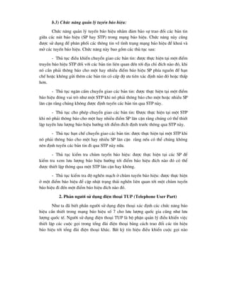 b.3) Chøc n¨ng qu¶n lý tuyÕn b¸o hiÖu:
Chøc n¨ng qu¶n lý tuyÕn b¸o hiÖu nh»m ®¶m b¶o sù trao ®æi c¸c b¶n tin
gi÷a c¸c nót b¸o hiÖu (SP hay STP) trong m¹ng b¸o hiÖu. Chøc n¨ng nµy còng
®-îc sö dông ®Ó ph©n phèi c¸c th«ng tin vÒ t×nh tr¹ng m¹ng b¸o hiÖu ®Ó kho¸ vµ
më c¸c tuyÕn b¸o hiÖu. Chøc n¨ng nµy bao gåm c¸c thñ tôc sau:
- Thñ tôc ®iÒu khiÓn chuyÓn giao c¸c b¶n tin: ®-îc thùc hiÖn t¹i mét ®iÓm
truyÒn b¸o hiÖu STP ®èi víi c¸c b¶n tin liªn quan ®Õn tíi ®Þa chØ ®Ých nµo ®ã, khi
nã cÇn ph¶i th«ng b¸o cho mét hay nhiÒu ®iÓm b¸o hiÖu SP phÝa nguån ®Ó h¹n
chÕ hoÆc kh«ng göi thªm c¸c b¶n tin cã cÊp ®é -u tiªn x¸c ®Þnh nµo ®ã hoÆc thÊp
h¬n.
- Thñ tôc ng¨n cÊm chuyÓn giao c¸c b¶n tin: ®-îc thùc hiÖn t¹i mét ®iÓm
b¸o hiÖu ®ãng vai trß nh- mét STP khi nã ph¶i th«ng b¸o cho mét hoÆc nhiÒu SP
l©n cËn r»ng chóng kh«ng ®-îc ®Þnh tuyÕn c¸c b¶n tin qua STP nµy.
- Thñ tôc cho phÐp chuyÓn giao c¸c b¶n tin: §-îc thùc hiÖn t¹i mét STP
khi nã ph¶i th«ng b¸o cho mét hay nhiÒu ®iÓm SP l©n cËn r»ng chóng cã thÓ thiÕt
lËp tuyÕn l-u l-îng b¸o hiÖu h-íng tíi ®iÓm ®Ých ®Þnh tr-íc th«ng qua STP nµy.
- Thñ tôc h¹n chÕ chuyÓn giao c¸c b¶n tin: ®-îc thùc hiÖn t¹i mét STP khi
nã ph¶i th«ng b¸o cho mét hay nhiÒu SP l©n cËn r»ng nÕu cã thÓ chóng kh«ng
nªn ®Þnh tuyÕn c¸c b¶n tin ®i qua STP nµy n÷a.
- Thñ tôc kiÓm tra chïm tuyÕn b¸o hiÖu: ®-îc thùc hiÖn t¹i c¸c SP ®Ó
kiÓm tra xem l-u l-îng b¸o hiÖu h-íng tíi ®iÓm b¸o hiÖu ®Ých nµo ®ã cã thÓ
®-îc thiÕt lËp th«ng qua mét STP l©n cËn hay kh«ng.
- Thñ tôc kiÓm tra ®é nghÏn m¹ch ë chïm tuyÕn b¸o hiÖu: ®-îc thùc hiÖn
ë mét ®iÓm b¸o hiÖu ®Ó cËp nhËt tr¹ng th¸i nghÏn liªn quan tíi mét chïm tuyÕn
b¸o hiÖu ®i ®Õn mét ®iÓm b¸o hiÖu ®Ých nµo ®ã.
2. PhÇn ng-êi sö dông ®iÖn tho¹i TUP (Telephone User Part)
Nh- ta ®· biÕt phÇn ng-êi sö dông ®iÖn tho¹i x¸c ®Þnh c¸c chøc n¨ng b¸o
hiÖu cÇn thiÕt trong m¹ng b¸o hiÖu sè 7 cho l-u l-îng quèc gia còng nh- l-u
l-îng quèc tÕ. Ng-êi sö dông ®iÖn tho¹i TUP lµ bé phËn qu¶n lý ®iÒu khiÓn viÖc
thiÕt lËp c¸c cuéc gäi trong tæng ®µi ®iÖn tho¹i b»ng c¸ch trao ®æi c¸c tÝn hiÖu
b¸o hiÖu tíi tæng ®µi ®iÖn tho¹i kh¸c. BÊt kú tÝn hiÖu ®iÒu khiÓn cuéc gäi nµo
 