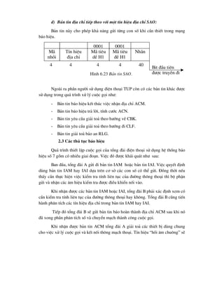 d) B¶n tin ®Þa chØ tiÕp theo víi mét tÝn hiÖu ®Þa chØ SAO:
B¶n tin nµy cho phÐp kh¶ n¨ng göi tõng con sè khi cÇn thiÕt trong m¹ng
b¸o hiÖu.
Ngoµi ra phÇn ng-êi sö dông ®iÖn tho¹i TUP cßn cã c¸c b¶n tin kh¸c ®-îc
sö dông trong qu¸ tr×nh xö lý cuéc gäi nh-:
- B¶n tin b¸o hiÖu kÕt thóc viÖc nhËn ®Þa chØ ACM.
- B¶n tin b¸o hiÖu tr¶ lêi, tÝnh c-íc ACN.
- B¶n tin yªu cÇu gi¶i to¶ theo h-íng vÒ CBK.
- B¶n tin yªu cÇu gi¶i to¶ theo h-íng ®i CLF.
- B¶n tin gi¶i to¶ b¶o an RLG.
2.3 C¸c thñ tôc b¸o hiÖu
Qu¸ tr×nh thiÕt lËp cuéc gäi cña tæng ®µi ®iÖn tho¹i sö dông hÖ thèng b¸o
hiÖu sè 7 gåm cã nhiÒu giai ®o¹n. ViÖc ®ã ®-îc kh¸i qu¸t nh- sau:
Ban ®Çu, tæng ®µi A göi ®i b¶n tin IAM hoÆc b¶n tin IAI. ViÖc quyÕt ®Þnh
dïng b¶n tin IAM hay IAI dùa trªn c¬ së c¸c con sè cã thÓ göi. §ång thêi nÕu
thÊy cÇn thùc hiÖn viÖc kiÓm tra tÝnh liªn tôc cña ®-êng th«ng tho¹i th× bé phËn
göi vµ nhËn c¸c ©m hiÖu kiÓm tra ®-îc ®iÒu khiÓn nèi vµo.
Khi nhËn ®-îc c¸c b¶n tin IAM hoÆc IAI, tæng ®µi B ph¶i x¸c ®Þnh xem cã
cÇn kiÓm tra tÝnh liªn tôc cña ®-êng th«ng tho¹i hay kh«ng. Tæng ®µi B còng tiÕn
hµnh ph©n tÝch c¸c tÝn hiÖu ®Þa chØ trong b¶n tin IAM hay IAI.
TiÕp ®ã tæng ®µi B sÏ göi b¶n tin b¸o hoµn thµnh ®Þa chØ ACM sau khi nã
®· xong phÇn ph©n tÝch sè vµ chuyÓn m¹ch thµnh c«ng cuéc gäi.
Khi nhËn ®-îc b¶n tin ACM tæng ®µi A gi¶i to¶ c¸c thiÕt bÞ dïng chung
cho viÖc xö lý cuéc gäi vµ kÕt nèi th«ng m¹ch tho¹i. TÝn hiÖu “håi ©m chu«ng” sÏ
0001
M· tiªu
dÒ H1
0001
M· tiªu
®Ò H1
Nh·n
Bit ®Çu tiªn
®-îc truyÒn ®i
TÝn hiÖu
®Þa chØ
4 4 4 4 40
M·
nhåi
H×nh 6.23 B¶n tin SAO.
 