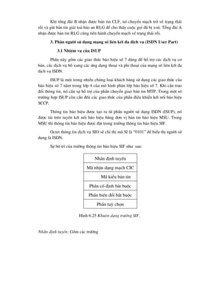 Khi tæng ®µi B nhËn ®-îc b¶n tin CLF, nã chuyÓn m¹ch trë vÒ tr¹ng th¸i
rçi vµ göi b¶n tin gi¶i to¶ b¶o an RLG ®Ó cho thÊy cuéc gäi ®· bÞ xo¸. Tæng ®µi A
nhËn ®-îc b¶n tin RLG còng tiÕn hµnh chuyÓn m¹ch vÒ tr¹ng th¸i rçi.
3. PhÇn ng-êi sö dông m¹ng sè liªn kÕt ®a dÞch vô (ISDN User Part)
3.1 NhiÖm vô cña ISUP
PhÇn nµy gåm c¸c giao thøc b¸o hiÖu sè 7 dïng ®Ó hç trî c¸c dÞch vô c¬
b¶n, c¸c dÞch vô bæ xung c¸c øng dông tho¹i vµ phi tho¹i cña m¹ng sè liªn kÕt ®a
dÞch vô ISDN.
ISUP lµ mét trong nhiÒu chñng lo¹i kh¸ch hµng sö dông c¸c giao thøc cña
b¸o hiÖu sè 7 n»m trong líp 4 cña m« h×nh ph©n líp b¸o hiÖu sè 7. Khi cÇn trao
®æi th«ng tin, nã cÇn sù hç trî cña phÇn chuyÓn giao b¶n tin MTP. Trong mét sè
tr-êng hîp ISUP cßn cÇn ®Õn c¸c giao thøc cña phÇn ®iÒu khiÓn kÕt nèi b¸o hiÖu
SCCP.
Th«ng tin b¸o hiÖu ®-îc t¹o ra tõ phÇn ng-êi sö dông ISDN (ISUP), nã
®-îc t¶i trªn tuyÕn kÕt nèi b¸o hiÖu b»ng ®¬n vÞ b¶n tin b¸o hiÖu MSU. Trong
MSU th× th«ng tin b¸o hiÖu ®-îc ®Æt trong tr-êng th«ng tin b¸o hiÖu SIF.
Octet th«ng tin dÞch vô SIO sÏ chØ thÞ m· SI lµ “0101” ®Ó biÓu thÞ ng-êi sö
dông lµ ISDN.
Sù bè trÝ cña tr-êng th«ng tin b¸o hiÖu SIF nh- sau:
Nh·n ®Þnh tuyÕn: Gåm c¸c tr-êng
Nh·n ®Þnh tuyÕn
PhÇn cè ®Þnh b¾t buéc
PhÇn biÕn ®æi b¾t buéc
M· nhËn d¹ng m¹ch CIC
M· kiÓu b¶n tin
PhÇn tuú chän
H×nh 6.25 Khu«n d¹ng tr-êng SIF.
 