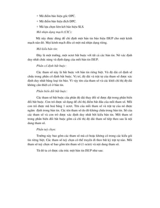 + M· ®iÓm b¸o hiÖu gèc OPC.
+ M· ®iÓm b¸o hiÖu ®Ých DPC.
+ M· lùa chän liªn kÕt b¸o hiÖu SLS.
M· nhËn d¹ng m¹ch (CIC):
M· nµy ®-îc dïng ®Ó chØ ®Þnh mét b¶n tin b¸o hiÖu ISUP cho mét kªnh
m¹ch nµo ®ã. Mäi kªnh m¹ch ®Òu cã mét m· nhËn d¹ng riªng.
M· kiÓu b¶n tin:
§©y lµ mét tr-êng, mét octet b¾t buéc víi tÊt c¶ c¸c b¶n tin. Nã x¸c ®Þnh
duy nhÊt chøc n¨ng vµ ®Þnh d¹ng cña mçi b¶n tin ISUP.
PhÇn cè ®Þnh b¾t buéc:
C¸c tham sè nµy lµ b¾t buéc víi b¶n tin riªng biÖt. Vµ ®é dµi cè ®Þnh sÏ
chøa trong phÇn cè ®Þnh b¾t buéc. VÞ trÝ, ®é dµi vµ trËt tù cña tham sè ®-îc x¸c
®Þnh duy nhÊt b»ng lo¹i tin b¸o. V× vËy tªn cña tham sè vµ c¸c khèi chØ thÞ ®é dµi
kh«ng cÇn thiÕt cã ë b¶n tin.
PhÇn biÕn ®æi b¾t buéc:
C¸c tham sè b¾t buéc cña phÇn ®é dµi thay ®æi sÏ ®-îc ®Æt trong phÇn biÕn
®æi b¾t buéc. Con trá ®-îc sö dông ®Ó chØ thÞ ®iÓm b¾t ®Çu cña mçi tham sè. Mçi
con trá ®-îc m· ho¸ b»ng 1 octet. Tªn cña mçi tham sè vµ trËt tù cña nã ®-îc
ngÇm ®Þnh trong b¶n tin. C¸c tªn tham sè do ®ã kh«ng chøa trong b¶n tin. Sè cña
c¸c tham sè vµ con trá ®-îc x¸c ®Þnh duy nhÊt bëi kiÓu b¶n tin. Mçi tham sè
trong phÇn biÕn ®æi b¾t buéc gåm c¶ chØ thÞ ®é dµi tham sè tiÕp theo sau lµ néi
dung tham sè.
PhÇn tuú chän:
Tr-êng nµy bao gåm c¸c tham sè mµ cã hoÆc kh«ng cã trong c¸c kiÓu gãi
tin riªng biÖt. C¸c tham sè tuú chän cã thÓ truyÒn ®i theo bÊt kú trËt tù nµo. Mçi
tham sè tuú chän sÏ bao gåm tªn tham sè (1 octet) vµ néi dung tham sè.
Tõ ®ã ta cã ®-îc cÊu tróc mét b¶n tin ISUP nh- sau:
 