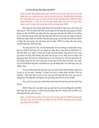 3.2 C¸c thñ tôc b¸o hiÖu cña ISUP
Tr-íc tiªn bé ®iÒu khiÓn ®Þnh tuyÕn sÏ chän ra mét kªnh m¹ch rçi sau khi ®·
nhËn ®Çy ®ñ vµ ph©n tÝch c¸c con sè tõ thuª bao gäi. TiÕp ®ã ISUP cña tæng
®µi xuÊt ph¸t cuéc gäi sÏ truyÒn ®i b¶n tin ®Þa chØ khëi ®Çu IAM ®Ó chiÕm
dïng mét kªnh vµ göi c¸c con sè quay nhËn ®-îc. C¸c con sè quay nhËn
®-îc sau ®ã sÏ ®-îc göi trong b¶n tin ®Þa chØ tiÕp theo SAM.
Khi tæng ®µi qu¸ giang nhËn ®-îc b¶n tin IAM sÏ thùc hiÖn viÖc chän lùa
®Þnh tuyÕn. NÕu t×m thÊy mét kªnh m¹ch ®ang rçi th× tæng ®µi qu¸ giang sÏ chiÕm
dïng nã. Sau ®ã ISUP cña tæng ®µi nµy còng göi mét b¶n tin IAM vµ c¸c th«ng
tin vÒ thuª bao bÞ gäi ®-îc göi tiÕp ®Õn tæng ®µi kÕt cuèi cuéc gäi. BÊt kú b¶n tin
SAM nµo ®-îc nhËn sau ®ã bëi tæng ®µi qu¸ giang sau khi b¶n tin IAM cña ISUP
ë tæng ®µi qu¸ giang nµy ®· ®-îc göi sÏ ®-îc ISUP cña tæng ®µi qóa giang
chuyÓn tiÕp mét c¸ch trùc tiÕp.
T¹i tæng ®µi kÕt cuèi, nã tiÕn hµnh ph©n tÝch c¸c th«ng tin nhËn ®-îc trong
b¶n tin IAM vµ kÕt hîp víi c¸c th«ng tin nhËn ®-îc trong b¶n tin SAM nÕu cã.
Sau khi thÊy viÖc nhËn sè thuª bao bÞ gäi ®· hoµn thµnh, tæng ®µi kÕt cuèi cuéc
gäi kiÓm tra tr¹ng th¸i ®-êng d©y thuª bao bÞ gäi vµ x¸c ®Þnh xem cã ®-îc cho
phÐp gäi thuª bao nµy hay kh«ng theo yªu cÇu cña dÞch vô. NÕu kÕt qu¶ kiÓm tra
cho phÐp, tæng ®µi kÕt cuèi cuéc gäi sÏ göi b¶n tin b¸o hiÖu kÕt thóc viÖc nhËn
®Þa chØ ACM ®Õn tæng ®µi xuÊt ph¸t cuéc gäi ®Ó th«ng b¸o viÖc thiÕt lËp cuéc gäi
thµnh c«ng.
Trong tr-êng hîp thiÕt lËp mét cuéc gäi ®iÖn tho¹i th«ng th-êng, thuª bao
bÞ gäi sÏ cã tÝn hiÖu “chu«ng” vµ thuª bao gäi sÏ nhËn ®-îc tÝn hiÖu “håi ©m
chu«ng”. NÕu thuª bao bÞ gäi tr¶ lêi cuéc gäi th× tæng ®µi kÕt cuèi cuéc gäi sÏ
th«ng b¸o cho tæng ®µi xuÊt ph¸t cuéc gäi b»ng mét b¶n tin tr¶ lêi ANM.
ViÖc gi¶i to¶ cuéc gäi cã thÓ ®-îc kÝch ho¹t bëi thuª bao gäi hay thuª bao
bÞ gäi.
ISUP ë tæng ®µi xuÊt ph¸t cuéc gäi göi b¶n tin gi¶i to¶ ®-êng kÕt nèi REL
®Õn tæng ®µi qu¸ giang, vµ tæng ®µi qu¸ giang lËp tøc chuyÓn b¶n tin REL nµy
®Õn tæng ®µi kÕt cuèi cuéc gäi.
Ngay sau khi kªnh m¹ch cã liªn quan trë vÒ tr¹ng th¸i rçi, ISUP cña tæng ®µi
kÕt cuèi cuéc gäi sÏ tr¶ lêi x¸c nhËn cho b¶n tin REL b»ng b¶n tin x¸c nhËn
gi¶i phãng kÕt nèi RLC.
 