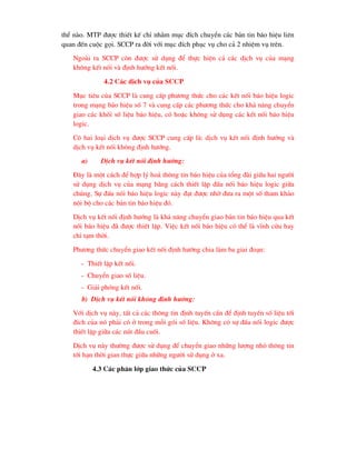 thÓ nµo. MTP ®-îc thiÕt kÕ chØ nh»m môc ®Ých chuyÓn c¸c b¶n tin b¸o hiÖu liªn
quan ®Õn cuéc gäi. SCCP ra ®êi víi môc ®Ých phôc vô cho c¶ 2 nhiÖm vô trªn.
Ngoµi ra SCCP cßn ®-îc sö dông ®Ó thùc hiÖn c¶ c¸c dÞch vô cña m¹ng
kh«ng kÕt nèi vµ ®Þnh h-íng kÕt nèi.
4.2 C¸c dÞch vô cña SCCP
Môc tiªu cña SCCP lµ cung cÊp ph-¬ng thøc cho c¸c kÕt nèi b¸o hiÖu logic
trong m¹ng b¸o hiÖu sè 7 vµ cung cÊp c¸c ph-¬ng thøc cho kh¶ n¨ng chuyÓn
giao c¸c khèi sè liÖu b¸o hiÖu, cã hoÆc kh«ng sö dông c¸c kÕt nèi b¸o hiÖu
logic.
Cã hai lo¹i dÞch vô ®-îc SCCP cung cÊp lµ: dÞch vô kÕt nèi ®Þnh h-íng vµ
dÞch vô kÕt nèi kh«ng ®Þnh h-íng.
a) DÞch vô kÕt nèi ®Þnh h-íng:
§©y lµ mét c¸ch ®Ó hîp lý ho¸ th«ng tin b¸o hiÖu cña tæng ®µi gi÷a hai ng-êi
sö dông dÞch vô cña m¹ng b»ng c¸ch thiÕt lËp ®Êu nèi b¸o hiÖu logic gi÷a
chóng. Sù ®Êu nèi b¸o hiÖu logic nµy ®¹t ®-îc nhê ®-a ra mét sè tham kh¶o
néi bé cho c¸c b¶n tin b¸o hiÖu ®ã.
DÞch vô kÕt nèi ®Þnh h-íng lµ kh¶ n¨ng chuyÓn giao b¶n tin b¸o hiÖu qua kÕt
nèi b¸o hiÖu ®· ®-îc thiÕt lËp. ViÖc kÕt nèi b¸o hiÖu cã thÓ lµ vÜnh cöu hay
chØ t¹m thêi.
Ph-¬ng thøc chuyÓn giao kÕt nèi ®Þnh h-íng chia lµm ba giai ®o¹n:
- ThiÕt lËp kÕt nèi.
- ChuyÓn giao sè liÖu.
- Gi¶i phãng kÕt nèi.
b) DÞch vô kÕt nèi kh«ng ®Þnh h-íng:
Víi dÞch vô nµy, tÊt c¶ c¸c th«ng tin ®Þnh tuyÕn cÇn ®Ó ®Þnh tuyÕn sè liÖu tíi
®Ých cña nã ph¶i cã ë trong mçi gãi sè liÖu. Kh«ng cã sù ®Êu nèi logic ®-îc
thiÕt lËp gi÷a c¸c nót ®Çu cuèi.
DÞch vô nµy th-êng ®-îc sö dông ®Ó chuyÓn giao nh÷ng l-îng nhá th«ng tin
tíi h¹n thêi gian thùc gi÷a nh÷ng ng-êi sö dông ë xa.
4.3 C¸c ph©n líp giao thøc cña SCCP
 