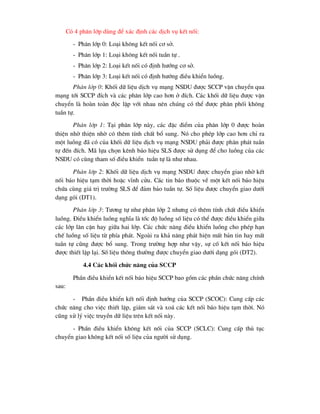 Cã 4 ph©n líp dïng ®Ó x¸c ®Þnh c¸c dÞch vô kÕt nèi:
- Ph©n líp 0: Lo¹i kh«ng kÕt nèi c¬ së.
- Ph©n líp 1: Lo¹i kh«ng kÕt nèi tuÇn tù .
- Ph©n líp 2: Lo¹i kÕt nèi cã ®Þnh h-íng c¬ së.
- Ph©n líp 3: Lo¹i kÕt nèi cã ®Þnh h-íng ®iÒu khiÓn luång.
Ph©n líp 0: Khèi d÷ liÖu dÞch vô m¹ng NSDU ®-îc SCCP vËn chuyÓn qua
m¹ng tíi SCCP ®Ých vµ c¸c ph©n líp cao h¬n ë ®Ých. C¸c khèi d÷ liÖu ®-îc vËn
chuyÓn lµ hoµn toµn ®éc lËp víi nhau nªn chóng cã thÓ ®-îc ph©n phèi kh«ng
tuÇn tù.
Ph©n líp 1: T¹i ph©n líp nµy, c¸c ®Æc ®iÓm cña ph©n líp 0 ®-îc hoµn
thiÖn nhê thiÖn nhê cã thªm tÝnh chÊt bæ sung. Nã cho phÐp líp cao h¬n chØ ra
mét luång ®· cã cña khèi d÷ liÖu dÞch vô m¹ng NSDU ph¶i ®-îc ph©n ph¸t tuÇn
tù ®Õn ®Ých. M· lùa chän kªnh b¸o hiÖu SLS ®-îc sö dông ®Ó cho luång cña c¸c
NSDU cã cïng tham sè ®iÒu khiÓn tuÇn tù lµ nh- nhau.
Ph©n líp 2: Khèi d÷ liÖu dÞch vô m¹ng NSDU ®-îc chuyÓn giao nhê kÕt
nèi b¸o hiÖu t¹m thêi hoÆc vÜnh cöu. C¸c tin b¸o thuéc vÒ mét kÕt nèi b¸o hiÖu
chøa cïng gi¸ trÞ tr-êng SLS ®Ó ®¶m b¶o tuÇn tù. Sè liÖu ®-îc chuyÓn giao d-íi
d¹ng gãi (DT1).
Ph©n líp 3: T-¬ng tù nh- ph©n líp 2 nh-ng cã thªm tÝnh chÊt ®iÒu khiÓn
luång. §iÒu khiÓn luång nghÜa lµ tèc ®é luång sè liÖu cã thÓ ®-îc ®iÒu khiÓn gi÷a
c¸c líp l©n cËn hay gi÷a hai líp. C¸c chøc n¨ng ®iÒu khiÓn luång cho phÐp h¹n
chÕ luång sè liÖu tõ phÝa ph¸t. Ngoµi ra kh¶ n¨ng ph¸t hiÖn mÊt b¶n tin hay mÊt
tuÇn tù còng ®-îc bæ sung. Trong tr-êng hîp nh- vËy, sù cè kÕt nèi b¸o hiÖu
®-îc thiÕt lËp l¹i. Sè liÖu th«ng th-êng ®-îc chuyÓn giao d-íi d¹ng gãi (DT2).
4.4 C¸c khèi chøc n¨ng cña SCCP
PhÇn ®iÒu khiÓn kÕt nèi b¸o hiÖu SCCP bao gåm c¸c phÇn chøc n¨ng chÝnh
sau:
- PhÇn ®iÒu khiÓn kÕt nèi ®Þnh h-íng cña SCCP (SCOC): Cung cÊp c¸c
chøc n¨ng cho viÖc thiÕt lËp, gi¸m s¸t vµ xo¸ c¸c kÕt nèi b¸o hiÖu t¹m thêi. Nã
còng xö lý viÖc truyÒn d÷ liÖu trªn kÕt nèi nµy.
- PhÇn ®iÒu khiÓn kh«ng kÕt nèi cña SCCP (SCLC): Cung cÊp thñ tôc
chuyÓn giao kh«ng kÕt nèi sè liÖu cña ng-êi sö dông.
 