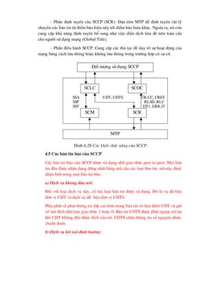 - PhÇn ®Þnh tuyÕn cña SCCP (SCR): Dùa trªn MTP ®Ó ®Þnh tuyÕn vËt lý
chuyÓn c¸c b¶n tin tõ ®iÓm b¸o hiÖu nµy tíi ®iÓm b¸o hiÖu kh¸c. Ngoµi ra, nã cßn
cung cÊp kh¶ n¨ng ®Þnh tuyÕn bæ sung nh- viÖc diÔn dÞch tiªu ®Ò trªn toµn cÇu
cho ng-êi sö dông m¹ng (Global Title).
- PhÇn ®iÒu hµnh SCCP: Cung cÊp c¸c thñ tôc ®Ó duy tr× sù ho¹t ®éng cña
m¹ng b»ng c¸ch l-u th«ng hoÆc kh«ng l-u th«ng trong tr-êng hîp cã sù cè.
4.5 C¸c b¶n tin b¸o cña SCCP
C¸c b¶n tin b¸o cña SCCP ®-îc sö dông nhê giao thøc peer to peer. Mäi b¶n
tin ®Òu ®-îc nhËn d¹ng ®ång nhÊt b»ng m· cña c¸c lo¹i b¶n tin, m· nµy ®-îc
nhËn biÕt trong mäi b¶n tin b¸o.
a) DÞch vô kh«ng ®Êu nèi:
§èi víi lo¹i dÞch vô nµy, cã hai lo¹i b¶n tin ®-îc sö dông. §ã lµ vô d÷ liÖu
®¬n vÞ UDT vµ dÞch vô d÷ liÖu ®¬n vÞ UDTS.
PhÝa ph¸t sÏ ph¸t th«ng tin líp cao h¬n trong b¶n tin sè liÖu khèi UDT vµ göi
vÒ nót ®Ých nhê lo¹i giao thøc 1 hoÆc 0. B¶n tin UDTS ®-îc ph¸t ng-îc trë l¹i
khi UDT kh«ng ®Õn ®-îc ®Ých cña nã. UDTS chøa th«ng tin vÒ nguyªn nh©n,
chuÈn ®o¸n.
b) DÞch vô kÕt nèi ®Þnh h-íng:
§èi t-îng sö dông SCCP
SSA UDT, UDTS CR,CC, CREF
SSP RLSD, RLC
SST DT1, ERR,IT
SCOC
SCR
SCM
SCLC
MTP
H×nh 6.28 C¸c khèi chøc n¨ng cña SCCP.
 