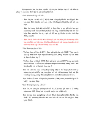 Bªn c¹nh c¸c b¶n tin phôc vô cho viÖc truyÒn d÷ liÖu cßn cã c¸c b¶n tin
phôc vô cho viÖc thiÕt lËp vµ gi¶i phãng liªn kÕt.
* Giai ®o¹n thiÕt lËp kÕt nèi:
- B¶n tin yªu cÇu kÕt nèi (CR) sÏ ®-îc bªn gäi göi cho bªn bÞ gäi. Sau
khi nhËn ®-îc b¶n tin nµy, nÕu cã thÓ bªn bÞ gäi sÏ thiÕt lËp kÕt nèi b¸o
hiÖu.
- B¶n tin kh¼ng ®Þnh kÕt nèi (CC) sÏ ®-îc bªn bÞ gäi göi cho bªn gäi
nh»m môc ®Ých b¸o cho bªn ph¸t ®Ó biÕt r»ng nã ®· thiÕt lËp kÕt nèi b¸o
hiÖu. Dùa vµo b¶n tin nµy, nÕu cã thÓ bªn gäi hoµn tÊt viÖc thiÕt lËp
®-êng truyÒn.
- B¶n tin tõ chèi kÕt nèi (CREF) ®-îc göi cho bªn gäi nh»m môc ®Ých
b¸o cho bªn gäi biÕt r»ng bªn bÞ gäi hoÆc mét nót trung gian nµo ®ã tõ
chèi viÖc thiÕt lËp kÕt nèi v× mét lÝ do nµo ®ã.
* Giai ®o¹n truyÒn sè liÖu:
- Tin b¸o d¹ng sè liÖu 1 (DT1) ®-îc göi gi÷a hai nót SCCP. ViÖc truyÒn
lóc nµy ®-îc thùc hiÖn mét c¸ch th«ng suèt. D¹ng b¶n tin nµy chØ ®-îc
sö dông ë ph©n líp 2.
- Tin b¸o d¹ng sè liÖu 2 (DT2) ®-îc göi gi÷a hai nót SCCP trong qu¸ tr×nh
truyÒn sè liÖu vµ ®Ó c¸c tin b¸o thõa nhËn ®i theo mét h-íng kh¸c. B¶n
tin nµy chñ yÕu sö dông ë ph©n líp 3.
- B¶n tin kiÓm tra viÖc kh«ng ho¹t ®éng (IT) cã thÓ ®-îc ph¸t ®Þnh kú
nh»m môc ®Ých kiÓm tra xem phÇn kÕt nèi cã ho¹t ®éng ë c¶ hai ®Çu
cuèi hay kh«ng, ®ång thíi còng kiÓm tra tÝnh nhÊt qu¸n cña sè liÖu.
- B¶n tin b¸o lçi khèi sè liÖu cña giao thøc (ERR) ®-îc ph¸t khi x¶y ra lçi
bÊt kú cña giao thøc.
* Giai ®o¹n gi¶i phãng kÕt nèi:
- B¶n tin yªu cÇu gi¶i phãng kÕt nèi (RLSD) ®-îc göi trªn c¶ 2 h-íng
nh»m môc ®Ých th«ng b¸o bªn ph¸t muèn xo¸ bá kÕt nèi.
- B¶n tin x¸c nhËn gi¶i phãng kÕt nèi (RLC) ®-îc ph¸t nh»m ®¸p l¹i b¶n
tin RLSD vµ th«ng b¸o cho bªn ph¸t biÕt c¸c thñ tôc thÝch hîp ®· ®-îc
hoµn thµnh.
 